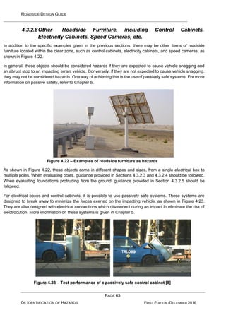 ROADSIDE DESIGN GUIDE
PAGE 63
04 IDENTIFICATION OF HAZARDS FIRST EDITION -DECEMBER 2016
4.3.2.8Other Roadside Furniture, including Control Cabinets,
Electricity Cabinets, Speed Cameras, etc.
In addition to the specific examples given in the previous sections, there may be other items of roadside
furniture located within the clear zone, such as control cabinets, electricity cabinets, and speed cameras, as
shown in Figure 4.22.
In general, these objects should be considered hazards if they are expected to cause vehicle snagging and
an abrupt stop to an impacting errant vehicle. Conversely, if they are not expected to cause vehicle snagging,
they may not be considered hazards. One way of achieving this is the use of passively safe systems. For more
information on passive safety, refer to Chapter 5.
Figure 4.22 – Examples of roadside furniture as hazards
As shown in Figure 4.22, these objects come in different shapes and sizes, from a single electrical box to
multiple poles. When evaluating poles, guidance provided in Sections 4.3.2.3 and 4.3.2.4 should be followed.
When evaluating foundations protruding from the ground, guidance provided in Section 4.3.2.5 should be
followed.
For electrical boxes and control cabinets, it is possible to use passively safe systems. These systems are
designed to break away to minimize the forces exerted on the impacting vehicle, as shown in Figure 4.23.
They are also designed with electrical connections which disconnect during an impact to eliminate the risk of
electrocution. More information on these systems is given in Chapter 5.
Figure 4.23 – Test performance of a passively safe control cabinet [8]
 