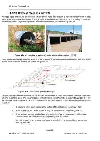ROADSIDE DESIGN GUIDE
PAGE 64
04 IDENTIFICATION OF HAZARDS FIRST EDITION -DECEMBER 2016
4.3.2.9 Drainage Pipes and Culverts
Drainage pipes and culvers are conduits which convey water flow through a roadway embankment or past
some other type of flow obstruction. Drainage pipes and culverts are constructed from a variety of materials
and shapes; from a single metal pipe to a multi-cell concrete box, as shown in Figure 4.24.
.
Figure 4.24 – Examples of a pipe (a) and a multi-cell box culvert (b) [9]
Pipes and culverts can be classified as either cross-drainage or parallel-drainage, according to their orientation
relative to the direction of travel, as shown in Figure 4.25.
Figure 4.25 – Cross and parallel drainage
Sections provide detailed guidance on the hazard assessment of cross and parallel drainage pipes and
culverts. In general, pipes and culverts located within the clear zone should be considered hazards if they are
not designed to be traversable. A pipe or culvert may be considered as non- traversable and therefore a
hazard, if:
• Its inlet and outlet is not matching the surface of the side slopes (see Figure 4.26);
• It has large gaps, into which a vehicle may fall and stop abruptly (see Figure 4.27);
• It has features such as headwalls or pipe ends protruding from the ground, which may
cause an errant vehicle to stop abruptly (see Figure 4.30); and if
• It is high enough (over 1m drop height see section 4.3.1.5) to be considered as a bridge
(see Figure 4.24).
Direction
of Travel
 
