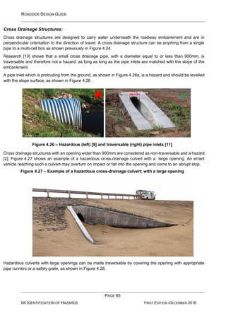 ROADSIDE DESIGN GUIDE
PAGE 65
04 IDENTIFICATION OF HAZARDS FIRST EDITION -DECEMBER 2016
Cross Drainage Structures:
Cross drainage structures are designed to carry water underneath the roadway embankment and are in
perpendicular orientation to the direction of travel. A cross drainage structure can be anything from a single
pipe to a multi-cell box as shown previously in Figure 4.24.
Research [10] shows that a small cross drainage pipe, with a diameter equal to or less than 900mm, is
traversable and therefore not a hazard, as long as long as the pipe inlets are matched with the slope of the
embankment.
A pipe inlet which is protruding from the ground, as shown in Figure 4.26a, is a hazard and should be levelled
with the slope surface, as shown in Figure 4.26 .
Figure 4.26 – Hazardous (left) [9] and traversable (right) pipe inlets [11]
Cross drainage structures with an opening wider than 900mm are considered as non-traversable and a hazard
[2]. Figure 4.27 shows an example of a hazardous cross-drainage culvert with a large opening. An errant
vehicle reaching such a culvert may overturn on impact or fall into the opening and come to an abrupt stop.
Figure 4.27 – Example of a hazardous cross-drainage culvert; with a large opening
Hazardous culverts with large openings can be made traversable by covering the opening with appropriate
pipe runners or a safety grate, as shown in Figure 4.28.
Diameter < 900mm
✓
 