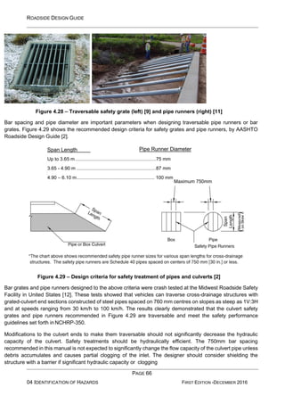 ROADSIDE DESIGN GUIDE
PAGE 66
04 IDENTIFICATION OF HAZARDS FIRST EDITION -DECEMBER 2016
Figure 4.28 – Traversable safety grate (left) [9] and pipe runners (right) [11]
Bar spacing and pipe diameter are important parameters when designing traversable pipe runners or bar
grates. Figure 4.29 shows the recommended design criteria for safety grates and pipe runners, by AASHTO
Roadside Design Guide [2].
Figure 4.29 – Design criteria for safety treatment of pipes and culverts [2]
Bar grates and pipe runners designed to the above criteria were crash tested at the Midwest Roadside Safety
Facility in United States [12]. These tests showed that vehicles can traverse cross-drainage structures with
grated-culvert end sections constructed of steel pipes spaced on 760 mm centres on slopes as steep as 1V:3H
and at speeds ranging from 30 km/h to 100 km/h. The results clearly demonstrated that the culvert safety
grates and pipe runners recommended in Figure 4.29 are traversable and meet the safety performance
guidelines set forth in NCHRP-350.
Modifications to the culvert ends to make them traversable should not significantly decrease the hydraulic
capacity of the culvert. Safety treatments should be hydraulically efficient. The 750mm bar spacing
recommended in this manual is not expected to significantly change the flow capacity of the culvert pipe unless
debris accumulates and causes partial clogging of the inlet. The designer should consider shielding the
structure with a barrier if significant hydraulic capacity or clogging
Span Length
Maximum 750mm
Up to 3.65 m.............................................................75 mm
3.65 - 4.90 m ............................................................87 mm
4.90 – 6.10 m........................................................... 100 mm
Pipe Runner Diameter
 
