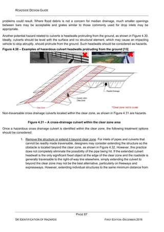 ROADSIDE DESIGN GUIDE
PAGE 67
04 IDENTIFICATION OF HAZARDS FIRST EDITION -DECEMBER 2016
problems could result. Where flood debris is not a concern for median drainage, much smaller openings
between bars may be acceptable and grates similar to those commonly used for drop inlets may be
appropriate.
Another potential hazard related to culverts is headwalls protruding from the ground, as shown in Figure 4.30.
Ideally, culverts should be level with the surface and no structural element, which may cause an impacting
vehicle to stop abruptly, should protrude from the ground. Such headwalls should be considered as hazards.
Figure 4.30 – Examples of hazardous culvert headwalls protruding from the ground [13]
Non-traversable cross drainage culverts located within the clear zone, as shown in Figure 4.31 are hazards.
Figure 4.31 – A cross-drainage culvert within the clear zone area
Once a hazardous cross drainage culvert is identified within the clear zone, the following treatment options
should be considered:
1. Remove the structure or extend it beyond clear zone. For inlets of pipes and culverts that
cannot be readily made traversable, designers may consider extending the structure so the
obstacle is located beyond the clear zone, as shown in Figure 4.32. However, this practice
does not completely eliminate the possibility of the pipe being hit. If the extended culvert
headwall is the only significant fixed object at the edge of the clear zone and the roadside is
generally traversable to the right-of-way line elsewhere, simply extending the culvert to
beyond the clear zone may not be the best alternative, particularly on freeways and
expressways. However, extending individual structures to the same minimum distance from
 