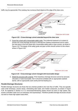 ROADSIDE DESIGN GUIDE
PAGE 68
04 IDENTIFICATION OF HAZARDS FIRST EDITION -DECEMBER 2016
traffic may be appropriate if the roadway has numerous fixed objects at the edge of the clear zone.
Figure 4.32 – Cross-drainage culvert extended beyond the clear zone
2. Cover the culvert with a traversable safety grate. The preferred treatment is to extend or
shorten the cross-drainage structure to intercept the roadway embankment and to match
the inlet slope to the front slope with a traversable safety grate or pipe runners, as shown in
Figure 4.33. The design of the safety grate and pipe runners should conform to the criteria
shown in Figure 4.29.
Figure 4.33 – Cross-drainage culvert changed with traversable design
3. Shield the structure with a barrier. If the hazardous drainage structure cannot be removed,
relocated or made traversable, then it should be shielded with an appropriate roadside
barrier, with an appropriate crash worthy terminal leading to it.
Parallel Drainage Structures:
Parallel drainage structures are those that are oriented parallel to the main flow of traffic. They are typically
used under driveways, access ramps, intersecting side roads, and median crossovers, as shown in Figure
4.34. As explained in Section 4.3.1.4, transverse/intersecting slopes should not exist on high speed, fully
access controlled roads such as motorways and expressways. Therefore parallel drainage structures should
not exist on these high speed roads either.
 