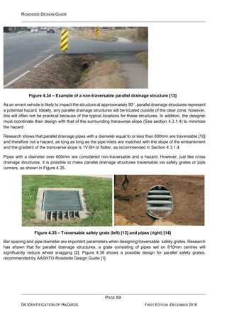 ROADSIDE DESIGN GUIDE
PAGE 69
04 IDENTIFICATION OF HAZARDS FIRST EDITION -DECEMBER 2016
Figure 4.34 – Example of a non-traversable parallel drainage structure [13]
As an errant vehicle is likely to impact the structure at approximately 90, parallel drainage structures represent
a potential hazard. Ideally, any parallel drainage structures will be located outside of the clear zone; however,
this will often not be practical because of the typical locations for these structures. In addition, the designer
must coordinate their design with that of the surrounding transverse slope (See section 4.3.1.4) to minimize
the hazard.
Research shows that parallel drainage pipes with a diameter equal to or less than 600mm are traversable [10]
and therefore not a hazard, as long as long as the pipe inlets are matched with the slope of the embankment
and the gradient of the transverse slope is 1V:6H or flatter, as recommended in Section 4.3.1.4.
Pipes with a diameter over 600mm are considered non-traversable and a hazard. However, just like cross
drainage structures, it is possible to make parallel drainage structures traversable via safety grates or pipe
runners, as shown in Figure 4.35.
Figure 4.35 – Traversable safety grate (left) [13] and pipes (right) [14]
Bar spacing and pipe diameter are important parameters when designing traversable safety grates. Research
has shown that for parallel drainage structures, a grate consisting of pipes set on 610mm centres will
significantly reduce wheel snagging [2]. Figure 4.36 shows a possible design for parallel safety grates,
recommended by AASHTO Roadside Design Guide [1].
 