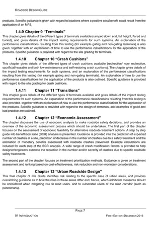 ROADSIDE DESIGN GUIDE
PAGE 7
01 INTRODUCTION FIRST EDITION -DECEMBER 2016
products. Specific guidance is given with regard to locations where a positive cost/benefit could result from the
application of an MPS.
1.4.9 Chapter 9 “Terminals”
This chapter gives details of the different types of terminals available (ramped down end, full height, flared and
buried), and gives details of the impact testing requirements for such systems. An explanation of the
performance classifications resulting from this testing (for example gating and non-gating terminals) is also
given, together with an explanation of how to use the performance classifications for the application of the
products. Specific guidance is provided with regard to the site grading for terminals.
1.4.10 Chapter 10 “Crash Cushions”
This chapter gives details of the different types of crash cushions available (redirective/ non- redirective,
sacrificial/reusable and both low maintenance and self-restoring crash cushions). The chapter gives details of
the impact testing requirements for such systems, and an explanation of the performance classifications
resulting from this testing (for example gating and non-gating terminals). An explanation of how to use the
performance classifications for the application of the products is also outlined. Specific guidance is provided
with regard to the site grading for crash cushions.
1.4.11 Chapter 11 “Transitions”
This chapter gives details of the different types of terminals available and gives details of the impact testing
requirements for such systems. An explanation of the performance classifications resulting from this testing is
also provided, together with an explanation of how to use the performance classifications for the application of
the products. Specific guidance is provided with regard to the design of terminals, and examples of good and
bad practice are outlined.
1.4.12 Chapter 12 “Economic Assessment”
The chapter discusses the use of economic analysis to make roadside safety decisions, and provides an
overview of the economic assessment process which should be undertaken. The first part of the chapter
focuses on the assessment of economic feasibility for alternative roadside treatment options. A step by step
guide into benefit/cost ratio (BCR) analysis is presented. Guidance is provided into the prediction of expected
number of crashes at a site, prediction of decrease in the number of crashes due to a safety treatment and the
estimation of monetary benefits associated with roadside crashes prevented. Example calculations are
included for each step of the BCR analysis. A wide range of crash modification factors is provided to help
designer/engineers estimate the reduction in the number and/or severity of crashes due to specific roadside
safety treatments.
The second part of the chapter focuses on treatment prioritization methods. Guidance is given on treatment
assessment and ranking based on cost-effectiveness, risk reduction and non-monetary considerations.
1.4.13 Chapter 13 “Urban Roadside Design”
This final chapter of this Guide identifies risk relating to the specific case of urban areas, and provides
overarching guidance as to how the risks in these areas differ and, hence, which additional measures should
be considered when mitigating risk to road users, and to vulnerable users of the road corridor (such as
pedestrians).
 