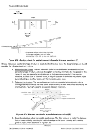 ROADSIDE DESIGN GUIDE
PAGE 70
04 IDENTIFICATION OF HAZARDS FIRST EDITION -DECEMBER 2016
Figure 4.36 – Design criteria for safety treatment of parallel drainage structures [2]
Once a hazardous parallel drainage structure is located within the clear zone, the designer/engineer should
consider the following treatment options:
4. Remove the structures. The first treatment option to be considered is the removal of the
parallel drainage structure. Although this option completely eliminates the risk posed by this
hazard, it may not always be applicable due to drainage requirements. In low-volume
locations, such as local or collector roads, it may be possible to eliminate the parallel pipes
by constructing an overflow section on the intersecting side road.
5. Relocate the structure. The second treatment option to consider is the relocation of the
drainage feature to outside the clear zone, where it would be less likely to be reached by an
errant vehicle. Figure 21 presents a suggested design treatment.
Figure 4.37 – Alternate location for a parallel drainage culvert [2]
6. Cover the structure with a traversable safety grate. The third option is to make the drainage
feature traversable by matching its inlet to the slope surface and covering with a safety
grate or pipe runners as shown in Figure 4.36.
 
