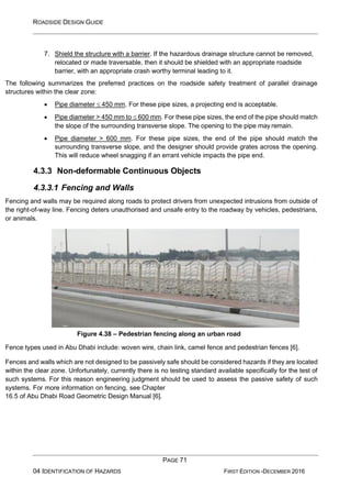 ROADSIDE DESIGN GUIDE
PAGE 71
04 IDENTIFICATION OF HAZARDS FIRST EDITION -DECEMBER 2016
7. Shield the structure with a barrier. If the hazardous drainage structure cannot be removed,
relocated or made traversable, then it should be shielded with an appropriate roadside
barrier, with an appropriate crash worthy terminal leading to it.
The following summarizes the preferred practices on the roadside safety treatment of parallel drainage
structures within the clear zone:
• Pipe diameter  450 mm. For these pipe sizes, a projecting end is acceptable.
• Pipe diameter > 450 mm to  600 mm. For these pipe sizes, the end of the pipe should match
the slope of the surrounding transverse slope. The opening to the pipe may remain.
• Pipe diameter > 600 mm. For these pipe sizes, the end of the pipe should match the
surrounding transverse slope, and the designer should provide grates across the opening.
This will reduce wheel snagging if an errant vehicle impacts the pipe end.
4.3.3 Non-deformable Continuous Objects
4.3.3.1 Fencing and Walls
Fencing and walls may be required along roads to protect drivers from unexpected intrusions from outside of
the right-of-way line. Fencing deters unauthorised and unsafe entry to the roadway by vehicles, pedestrians,
or animals.
Figure 4.38 – Pedestrian fencing along an urban road
Fence types used in Abu Dhabi include: woven wire, chain link, camel fence and pedestrian fences [6].
Fences and walls which are not designed to be passively safe should be considered hazards if they are located
within the clear zone. Unfortunately, currently there is no testing standard available specifically for the test of
such systems. For this reason engineering judgment should be used to assess the passive safety of such
systems. For more information on fencing, see Chapter
16.5 of Abu Dhabi Road Geometric Design Manual [6].
 