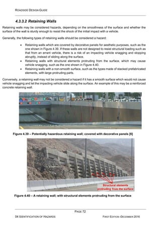 ROADSIDE DESIGN GUIDE
PAGE 72
04 IDENTIFICATION OF HAZARDS FIRST EDITION -DECEMBER 2016
4.3.3.2 Retaining Walls
Retaining walls may be considered hazards, depending on the smoothness of the surface and whether the
surface of the wall is sturdy enough to resist the shock of the initial impact with a vehicle.
Generally, the following types of retaining walls should be considered a hazard:
• Retaining walls which are covered by decorative panels for aesthetic purposes, such as the
one shown in Figure 4.39. If these walls are not designed to resist structural loading such as
that from an errant vehicle, there is a risk of an impacting vehicle snagging and stopping
abruptly, instead of sliding along the surface.
• Retaining walls with structural elements protruding from the surface, which may cause
vehicle snagging, such as the one shown in Figure 4.40.
• Retaining walls with a non-smooth surface, such as the types made of stacked prefabricated
elements, with large protruding parts.
Conversely, a retaining wall may not be considered a hazard if it has a smooth surface which would not cause
vehicle snagging and let the impacting vehicle slide along the surface. An example of this may be a reinforced
concrete retaining wall.
Figure 4.39 – Potentially hazardous retaining wall; covered with decorative panels [6]
Figure 4.40 – A retaining wall; with structural elements protruding from the surface
 