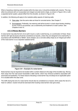ROADSIDE DESIGN GUIDE
PAGE 73
04 IDENTIFICATION OF HAZARDS FIRST EDITION -DECEMBER 2016
When a hazardous retaining wall is located within the clear zone, it should be shielded with a barrier. This may
either be achieved with an incorporated and integral concrete barrier shape, as shown in Figure 4.39, or with
a separate barrier system, placed offset from the shoulder, as shown in Figure 4.40.
In addition, the following will apply to the roadside safety aspects of retaining walls:
8. Flare rates. Use the same rates as those for concrete barrier. See Chapter 7.
9. End treatment. Preferably, the retaining wall will be buried in a back slope thereby shielding
its end. If this is not practical, use a crashworthy end treatment or crash cushion. See
Chapters 9 and 10.
4.3.3.3Noise Barriers
A noise barrier may take the form of an earth mound, a wall or solid fencing, or a combination of these. Noise
barriers with rigid structures should be considered as hazards, unless they are designed to be crashworthy in
accordance with NCHRP350 or MASH. Some designs use a concrete safety shape as an integral part either
of the noise barrier or as a separate roadside barrier.
Figure 4.41 – Example of a noise barrier
Noise barriers may be required to be located within a certain distance to the edge of the travelled way. Moving
them away from the road would necessitate a taller barrier, which may introduce problems associated with
wind loads and aesthetics. For these reasons relocating a noise barrier may not always be an applicable option
if it is located within the clear zone.
The traffic facing the end of a noise barrier should also be considered as a hazard, which poses the risk of a
head on collision. Caution should be exercised when locating noise barriers near gore areas.
 