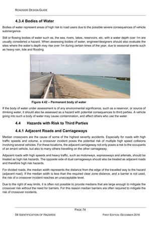 ROADSIDE DESIGN GUIDE
PAGE 74
04 IDENTIFICATION OF HAZARDS FIRST EDITION -DECEMBER 2016
4.3.4 Bodies of Water
Bodies of water represent areas of high risk to road users due to the possible severe consequences of vehicle
submergence.
Still or flowing bodies of water such as, the sea, rivers, lakes, reservoirs, etc. with a water depth over 1m are
usually considered a hazard. When assessing bodies of water, engineer/designers should also evaluate the
sites where the water’s depth may rise over 1m during certain times of the year, due to seasonal events such
as heavy rain, tide and flooding.
Figure 4.42 – Permanent body of water
If the body of water under assessment is of any environmental significance, such as a reservoir, or source of
drinking water, it should also be assessed as a hazard with potential consequences to third parties. A vehicle
going into such a body of water may cause contamination, and affect others who use the water.
4.4 Hazards with Risk to Third Parties
4.4.1 Adjacent Roads and Carriageways
Median crossovers are the cause of some of the highest severity accidents. Especially for roads with high
traffic speeds and volume, a crossover incident poses the potential risk of multiple high speed collisions
involving several vehicles. For these locations, the adjacent carriageway not only poses a risk to the occupants
of an errant vehicle, but also to many others travelling on the other carriageway.
Adjacent roads with high speeds and heavy traffic, such as motorways, expressways and arterials, should be
treated as high risk hazards. The opposite side of dual carriageways should also be treated as adjacent roads
and therefore high risk hazards.
For divided roads, the median width represents the distance from the edge of the travelled way to the hazard
(adjacent road). If the median width is less than the required clear zone distance, and a barrier is not used,
the risk of a crossover incident reaches an unacceptable level.
Due to the right of way limits, it is often not possible to provide medians that are large enough to mitigate the
crossover risk without the need for barriers. For this reason median barriers are often required to mitigate the
risk of crossover incidents.
 