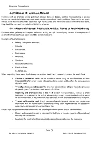 ROADSIDE DESIGN GUIDE
PAGE 75
04 IDENTIFICATION OF HAZARDS FIRST EDITION -DECEMBER 2016
4.4.2 Storage of Hazardous Material
Facilities such as chemical works, petroleum storage tanks or depots, facilities manufacturing or storing
hazardous chemicals in bulk may cause severe environmental and health problems if reached by an errant
vehicle. Such facilities should be treated as high risk hazards, and if they are located within the clear zone,
they should be removed, relocated or shielded by a barrier.
4.4.3 Places of Frequent Pedestrian Activity / Places of Public Gathering
Places of public gathering and frequent pedestrian activity are high risk third party hazards. Consequences of
an errant vehicle reaching a crowd would be extremely severe.
Examples of such places are:
• Heavily used public walkways,
• Schools,
• Residences,
• Businesses,
• Hospitals,
• Stadiums,
• Recreational facilities,
• Retail facilities,
• Factories, etc.
When evaluating these areas, the following parameters should be considered to assess the level of risk:
• Volume of pedestrian traffic: as the number of people using the area increases, so does
the probability of an errant vehicle hitting at least one person and therefore the consequences
of the incident.
• Type of pedestrians in the area: The area may be considered a higher risk in the presence
of specific type of pedestrians, such as school children.
• Geometry and characteristics of the road: Certain road geometries, such as a sharp
horizontal curve located at the end of a long straight, may increase the likelihood of a run-
off-the road incident. If the pedestrian area is located at such an area the risk would be higher.
• Type of traffic on the road: If high volumes of certain types of vehicles may cause even
more harm than the regular traffic, for example heavily laden freight vehicles, the pedestrian
area may be considered to be under higher risk
Once a high risk pedestrian area is identified, the following treatment options should be considered:
• Design and manage the road to minimise the likelihood of vehicles running off the road and
reaching the pedestrians
• Locate (or for existing facilities relocate) the pedestrian area beyond the clear zone
 