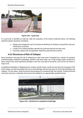 ROADSIDE DESIGN GUIDE
PAGE 77
04 IDENTIFICATION OF HAZARDS FIRST EDITION -DECEMBER 2016
Figure 4.44 – Cycle lane
If a cycle lane is identified as high-risk, after the evaluation of the criteria mentioned above, the following
treatment options should be considered:
• Design and manage the road to minimise the likelihood of vehicles running off the road and
reaching the cycle lane
• Locate (or for existing facilities relocate) the cycle lane beyond the clear zone
• If previous options are not applicable, shield the cycle lane with a barrier.
4.4.5 Structures at Risk of Collapse
Some structures may pose the risk of collapsing on other road users if impacted by a vehicle, for example,
overhead bridges, pedestrian footbridges, gantries, high level masts, etc. A high energy impact, caused by a
heavy vehicle may cause significant damage to even the most rigid of structures, such as the one shown in
Figure 4.45.
A pedestrian footbridge, if collapsed due to a heavy vehicle impact, would not only harm the occupants of the
errant vehicle, but also the people who are on the footbridge and the road users on which the footbridge may
collapse. For this reason, these structures should always be considered high risk hazards. If these structures
cannot be removed, or relocated, they have to be shielded by an appropriately specified barrier.
Figure 4.45 – Abutment of a pedestrian footbridge
 