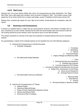 ROADSIDE DESIGN GUIDE
PAGE 78
04 IDENTIFICATION OF HAZARDS FIRST EDITION -DECEMBER 2016
4.4.6 Rail Lines
Although rare, if an errant vehicle collides with a train, the consequences are often catastrophic. The “Selby
Rail Crash” was a high-speed train accident, which occurred in England in 2001. This incident, where a high
speed train hit an errant vehicle from a nearby road bridge, caused 10 fatalities and 82 severe injuries [15].
Railway lines, including high speed rail, tram, light rail and others, should always be considered a high risk
hazard.
4.5 Summary and Conclusions
A hazard is a roadside feature or object that can cause physical, economic, time-based or strategic harm or
loss, if reached by an errant vehicle. Hazards that lie within the recommended clear zone area are under the
risk of being reached by errant vehicles, which may lead to injury or even fatal accidents.
This chapter presented an overview of the types and properties of roadside features that may be considered
hazards.
As a generalization, majority of the roadside hazards can be classified into one of the following categories:
A. Hazards with Consequences to Vehicle Occupants
a. Roadside Topography
i. Foreslopes
ii. Backslopes
iii. Ditches
iv. Transverse Slopes
v. Edges of Bridges and Retaining Walls
b. Non-deformable Single Obstacles
i. Trees
ii. Overhead Gantries and Cantilevers
iii. Roadside Sign Supports
iv. Luminaire Supports & CCTV Masts
v. Concrete Foundations Protruding from the Ground
vi. Bridge Piers, Abutments & Tunnel Portals
vii. Above Ground Equipment
viii. Drainage Pipes & Culverts
c. Non-deformable Continuous Obstacles
i. Retaining Walls
ii. Noise Barriers
iii. Fencing
iv. Permanent Bodies or Streams of Water
B. Hazards with Consequences to 3rd
Parties.
a. Adjacent Roads
b. Hazardous Material Storage
c. Places of Public Gathering & Pedestrian Activity
d. Heavily Used Bicycle Paths
e. Structures at Risk of Collapse
 