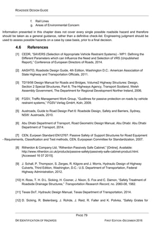 ROADSIDE DESIGN GUIDE
PAGE 79
04 IDENTIFICATION OF HAZARDS FIRST EDITION -DECEMBER 2016
f. Rail Lines
g. Areas of Environmental Concern
Information presented in this chapter does not cover every single possible roadside hazard and therefore
should be taken as a general guidance, rather than a definitive check-list. Engineering judgment should be
used to assess possible hazards on a case by case basis, prior to a final decision.
4.6 References
[1] CEDR, “SAVERS (Selection of Appropriate Vehicle Restraint Systems) - WP1: Defining the
Different Parameters which can Influence the Need and Selection of VRS (Unpublished
Report),” Conference of European Directors of Roads, 2014.
[2] AASHTO, Roadside Design Guide, 4th Edition, Washington D.C.: American Association of
State Highway and Transportation Officials, 2011.
[3] TD19/06 Design Manual for Roads and Bridges, Volume2 Highway Structures: Design,
Section 2 Special Structures, Part 8, The Highways Agency, Transport Scotland, Welsh
Assembly Government, The Department for Regional Development Norther Ireland, 2006.
[4] FGSV, Traffic Management Work Group, “Guidlines for passive protection on roads by vehicle
restraint systems,” FGSV Verlag GmbH, Koln, 2009.
[5] Austroads, Guide to Road Design Part 6: Roadside Design, Safety and Barriers, Sydney,
NSW: Austroads, 2010.
[6] Abu Dhabi Department of Transport, Road Geometric Design Manual, Abu Dhabi: Abu Dhabi
Department of Transport, 2014.
[7] CEN, Eurpean Standard EN12767: Passive Safety of Support Structures for Road Equipment
- Requirements, Classification and Test methods, CEN, Eurpopean Committee for Standardization, 2007.
[8] Ritherdon & Company Ltd, “Ritherdon Passively Safe Cabinet,” [Online]. Available:
http://www.ritherdon.co.uk/products/passive-safety/passively-safe-cabinet-product.html.
[Accessed 16 07 2015].
[9] J. Schall, P. Thompson, S. Zerges, R. Kilgore and J. Morris, Hydraulic Design of Highway
Culverts, Third Edition, Washington, D.C.: U.S. Department of Transportation, Federal
Highway Administration, 2012.
[10] H. Ross, T. H. D.L. Sicking, H. Cooner, J. Nixon, S. Fox and C. Damon, “Safety Treatment of
Roadside Drainage Structures,” Transportation Research Record, no. 2060-08, 1982.
[11] Texas DoT, Hydraulic Design Manual, Texas Department of Transportation, 2014.
[12] D. Sicking, R. Bielenberg, J. Rohde, J. Reid, R. Faller and K. Polivka, “Safety Grates for
 