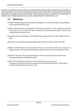 ROADSIDE DESIGN GUIDE
PAGE 8
01 INTRODUCTION FIRST EDITION -DECEMBER 2016
Guidance is provided on the lateral offset required between the roadway and the roadside hazards, for different
road configurations, such as curves, merge locations and junctions. Information is also provided on the specific
applications for pedestrian and bicyclist facilities. Finally, specific guidance is provided into the application of
common urban roadside features, such as curbs, pedestrian barriers, street furniture, etc.
1.5 References
[1]AASHTO, Roadside Design Guide, 4th Edition, Washington D.C.: American Association of State Highway
and Transportation Officials, 2011.
[2]CEDR, “SAVERS (Selection of Appropriate Vehicle Restraint Systems) - WP1: Defining the Different
Parameters which can Influence the Need and Selection of VRS (Unpublished Report),” Conference of
European Directors of Roads, 2014.
[3]Austroads, Guide to Road Design Part 6: Roadside Design, Safety and Barriers, Sydney, NSW: Austroads,
2010.
[4]Roads & Transport Authority, Roadside Design Guide for Dubai, First Edition, Dubai: RTA, 2008.
[5]NCHRP, “NCHRP Report 350, Recommended Procedures for the Safety Performance Evaluation of
Highway Features,” Transportation Research Board, National Research Council, Washington DC, 1993.
[6]AASHTO, “Manual for Assessing Safety Hardware,” Ammerican Association of State Highway and
Transportation Officials, Washington DC, 2009.
[7]CEN , “EN 1317 Road Restraint Systems - Part 2: Performance classes, impact test
acceptance criteria and test methods for safety barriers including vehicle parapets,” CEN (European
Committee for Standardization), Brussels, 2010.
 