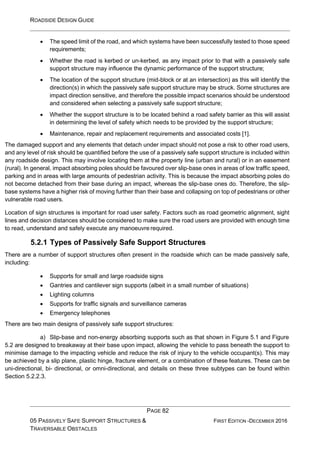 ROADSIDE DESIGN GUIDE
PAGE 82
05 PASSIVELY SAFE SUPPORT STRUCTURES &
TRAVERSABLE OBSTACLES
FIRST EDITION -DECEMBER 2016
• The speed limit of the road, and which systems have been successfully tested to those speed
requirements;
• Whether the road is kerbed or un-kerbed, as any impact prior to that with a passively safe
support structure may influence the dynamic performance of the support structure;
• The location of the support structure (mid-block or at an intersection) as this will identify the
direction(s) in which the passively safe support structure may be struck. Some structures are
impact direction sensitive, and therefore the possible impact scenarios should be understood
and considered when selecting a passively safe support structure;
• Whether the support structure is to be located behind a road safety barrier as this will assist
in determining the level of safety which needs to be provided by the support structure;
• Maintenance, repair and replacement requirements and associated costs [1].
The damaged support and any elements that detach under impact should not pose a risk to other road users,
and any level of risk should be quantified before the use of a passively safe support structure is included within
any roadside design. This may involve locating them at the property line (urban and rural) or in an easement
(rural). In general, impact absorbing poles should be favoured over slip-base ones in areas of low traffic speed,
parking and in areas with large amounts of pedestrian activity. This is because the impact absorbing poles do
not become detached from their base during an impact, whereas the slip-base ones do. Therefore, the slip-
base systems have a higher risk of moving further than their base and collapsing on top of pedestrians or other
vulnerable road users.
Location of sign structures is important for road user safety. Factors such as road geometric alignment, sight
lines and decision distances should be considered to make sure the road users are provided with enough time
to read, understand and safely execute any manoeuvre required.
5.2.1 Types of Passively Safe Support Structures
There are a number of support structures often present in the roadside which can be made passively safe,
including:
• Supports for small and large roadside signs
• Gantries and cantilever sign supports (albeit in a small number of situations)
• Lighting columns
• Supports for traffic signals and surveillance cameras
• Emergency telephones
There are two main designs of passively safe support structures:
a) Slip-base and non-energy absorbing supports such as that shown in Figure 5.1 and Figure
5.2 are designed to breakaway at their base upon impact, allowing the vehicle to pass beneath the support to
minimise damage to the impacting vehicle and reduce the risk of injury to the vehicle occupant(s). This may
be achieved by a slip plane, plastic hinge, fracture element, or a combination of these features. These can be
uni-directional, bi- directional, or omni-directional, and details on these three subtypes can be found within
Section 5.2.2.3.
 