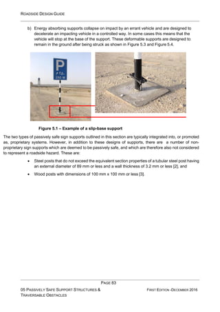 ROADSIDE DESIGN GUIDE
PAGE 83
05 PASSIVELY SAFE SUPPORT STRUCTURES &
TRAVERSABLE OBSTACLES
FIRST EDITION -DECEMBER 2016
b) Energy absorbing supports collapse on impact by an errant vehicle and are designed to
decelerate an impacting vehicle in a controlled way. In some cases this means that the
vehicle will stop at the base of the support. These deformable supports are designed to
remain in the ground after being struck as shown in Figure 5.3 and Figure 5.4.
Figure 5.1 – Example of a slip-base support
The two types of passively safe sign supports outlined in this section are typically integrated into, or promoted
as, proprietary systems. However, in addition to these designs of supports, there are a number of non-
proprietary sign supports which are deemed to be passively safe, and which are therefore also not considered
to represent a roadside hazard. These are:
• Steel posts that do not exceed the equivalent section properties of a tubular steel post having
an external diameter of 89 mm or less and a wall thickness of 3.2 mm or less [2], and
• Wood posts with dimensions of 100 mm x 100 mm or less [3].
 