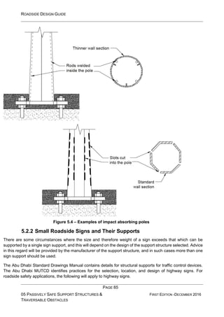 ROADSIDE DESIGN GUIDE
PAGE 85
05 PASSIVELY SAFE SUPPORT STRUCTURES &
TRAVERSABLE OBSTACLES
FIRST EDITION -DECEMBER 2016
Figure 5.4 – Examples of impact absorbing poles
5.2.2 Small Roadside Signs and Their Supports
There are some circumstances where the size and therefore weight of a sign exceeds that which can be
supported by a single sign support, and this will depend on the design of the support structure selected. Advice
in this regard will be provided by the manufacturer of the support structure, and in such cases more than one
sign support should be used.
The Abu Dhabi Standard Drawings Manual contains details for structural supports for traffic control devices.
The Abu Dhabi MUTCD identifies practices for the selection, location, and design of highway signs. For
roadside safety applications, the following will apply to highway signs.
 