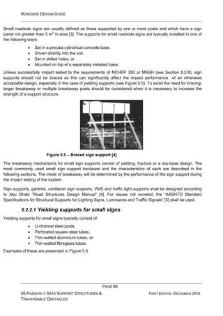 ROADSIDE DESIGN GUIDE
PAGE 86
05 PASSIVELY SAFE SUPPORT STRUCTURES &
TRAVERSABLE OBSTACLES
FIRST EDITION -DECEMBER 2016
Small roadside signs are usually defined as those supported by one or more posts and which have a sign
panel not greater than 5 m2
in area [3]. The supports for small roadside signs are typically installed in one of
the following ways:
• Set in a precast cylindrical concrete base,
• Driven directly into the soil,
• Set in drilled holes, or
• Mounted on top of a separately installed base.
Unless successfully impact tested to the requirements of NCHRP 350 or MASH (see Section 5.2.8), sign
supports should not be braced as this can significantly affect the impact performance of an otherwise
acceptable design, especially in the case of yielding supports (see Figure 5.5). To avoid the need for bracing,
larger breakaway or multiple breakaway posts should be considered when it is necessary to increase the
strength of a support structure.
Figure 5.5 – Braced sign support [4]
The breakaway mechanisms for small sign supports consist of yielding, fracture or a slip-base design. The
most commonly used small sign support hardware and the characteristics of each are described in the
following sections. The mode of breakaway will be determined by the performance of the sign support during
the impact testing of the system.
Sign supports, gantries, cantilever sign supports, VMS and traffic light supports shall be designed according
to Abu Dhabi “Road Structures Design Manual” [4]. For issues not covered, the “AASHTO Standard
Specifications for Structural Supports for Lighting Signs, Luminaires and Traffic Signals” [5] shall be used.
5.2.2.1 Yielding supports for small signs
Yielding supports for small signs typically consist of:
• U-channel steel posts,
• Perforated square steel tubes,
• Thin-walled aluminium tubes, or
• Thin-walled fibreglass tubes.
Examples of these are presented in Figure 5.6.
 