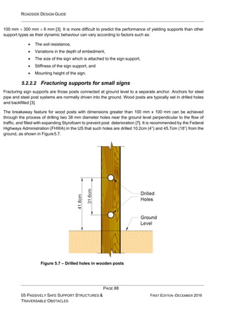 ROADSIDE DESIGN GUIDE
PAGE 88
05 PASSIVELY SAFE SUPPORT STRUCTURES &
TRAVERSABLE OBSTACLES
FIRST EDITION -DECEMBER 2016
100 mm  300 mm  6 mm [3]. It is more difficult to predict the performance of yielding supports than other
support types as their dynamic behaviour can vary according to factors such as:
• The soil resistance,
• Variations in the depth of embedment,
• The size of the sign which is attached to the sign support,
• Stiffness of the sign support, and
• Mounting height of the sign.
5.2.2.2 Fracturing supports for small signs
Fracturing sign supports are those posts connected at ground level to a separate anchor. Anchors for steel
pipe and steel post systems are normally driven into the ground. Wood posts are typically set in drilled holes
and backfilled [3].
The breakaway feature for wood posts with dimensions greater than 100 mm x 100 mm can be achieved
through the process of drilling two 38 mm diameter holes near the ground level perpendicular to the flow of
traffic, and filled with expanding Styrofoam to prevent post deterioration [7]. It is recommended by the Federal
Highways Administration (FHWA) in the US that such holes are drilled 10.2cm (4”) and 45.7cm (18”) from the
ground, as shown in Figure5.7.
Figure 5.7 – Drilled holes in wooden posts
 