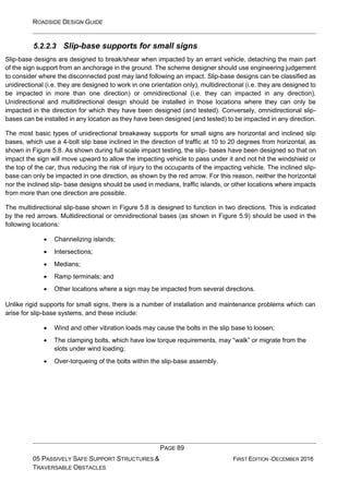 ROADSIDE DESIGN GUIDE
PAGE 89
05 PASSIVELY SAFE SUPPORT STRUCTURES &
TRAVERSABLE OBSTACLES
FIRST EDITION -DECEMBER 2016
5.2.2.3 Slip-base supports for small signs
Slip-base designs are designed to break/shear when impacted by an errant vehicle, detaching the main part
of the sign support from an anchorage in the ground. The scheme designer should use engineering judgement
to consider where the disconnected post may land following an impact. Slip-base designs can be classified as
unidirectional (i.e. they are designed to work in one orientation only), multidirectional (i.e. they are designed to
be impacted in more than one direction) or omnidirectional (i.e. they can impacted in any direction).
Unidirectional and multidirectional design should be installed in those locations where they can only be
impacted in the direction for which they have been designed (and tested). Conversely, omnidirectional slip-
bases can be installed in any location as they have been designed (and tested) to be impacted in any direction.
The most basic types of unidirectional breakaway supports for small signs are horizontal and inclined slip
bases, which use a 4-bolt slip base inclined in the direction of traffic at 10 to 20 degrees from horizontal, as
shown in Figure 5.8. As shown during full scale impact testing, the slip- bases have been designed so that on
impact the sign will move upward to allow the impacting vehicle to pass under it and not hit the windshield or
the top of the car, thus reducing the risk of injury to the occupants of the impacting vehicle. The inclined slip-
base can only be impacted in one direction, as shown by the red arrow. For this reason, neither the horizontal
nor the inclined slip- base designs should be used in medians, traffic islands, or other locations where impacts
from more than one direction are possible.
The multidirectional slip-base shown in Figure 5.8 is designed to function in two directions. This is indicated
by the red arrows. Multidirectional or omnidirectional bases (as shown in Figure 5.9) should be used in the
following locations:
• Channelizing islands;
• Intersections;
• Medians;
• Ramp terminals; and
• Other locations where a sign may be impacted from several directions.
Unlike rigid supports for small signs, there is a number of installation and maintenance problems which can
arise for slip-base systems, and these include:
• Wind and other vibration loads may cause the bolts in the slip base to loosen;
• The clamping bolts, which have low torque requirements, may “walk” or migrate from the
slots under wind loading;
• Over-torqueing of the bolts within the slip-base assembly.
 