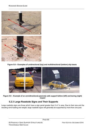 ROADSIDE DESIGN GUIDE
PAGE 90
05 PASSIVELY SAFE SUPPORT STRUCTURES &
TRAVERSABLE OBSTACLES
FIRST EDITION -DECEMBER 2016
Figure 5.8 – Examples of unidirectional (top) and multidirectional (bottom) slip bases
Figure 5.9 – Example of an omnidirectional passively safe support before (left) and during (right)
impact
5.2.3 Large Roadside Signs and Their Supports
Large roadside signs are those which have a sign panel greater than 5 m2
in area. Due to their size and the
resulting wind loading and weight, large roadside signs will generally be supported by more than one post.
 