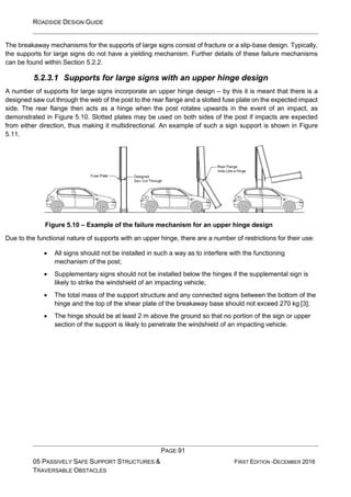 ROADSIDE DESIGN GUIDE
PAGE 91
05 PASSIVELY SAFE SUPPORT STRUCTURES &
TRAVERSABLE OBSTACLES
FIRST EDITION -DECEMBER 2016
The breakaway mechanisms for the supports of large signs consist of fracture or a slip-base design. Typically,
the supports for large signs do not have a yielding mechanism. Further details of these failure mechanisms
can be found within Section 5.2.2.
5.2.3.1 Supports for large signs with an upper hinge design
A number of supports for large signs incorporate an upper hinge design – by this it is meant that there is a
designed saw cut through the web of the post to the rear flange and a slotted fuse plate on the expected impact
side. The rear flange then acts as a hinge when the post rotates upwards in the event of an impact, as
demonstrated in Figure 5.10. Slotted plates may be used on both sides of the post if impacts are expected
from either direction, thus making it multidirectional. An example of such a sign support is shown in Figure
5.11.
Figure 5.10 – Example of the failure mechanism for an upper hinge design
Due to the functional nature of supports with an upper hinge, there are a number of restrictions for their use:
• All signs should not be installed in such a way as to interfere with the functioning
mechanism of the post;
• Supplementary signs should not be installed below the hinges if the supplemental sign is
likely to strike the windshield of an impacting vehicle;
• The total mass of the support structure and any connected signs between the bottom of the
hinge and the top of the shear plate of the breakaway base should not exceed 270 kg [3];
• The hinge should be at least 2 m above the ground so that no portion of the sign or upper
section of the support is likely to penetrate the windshield of an impacting vehicle.
 