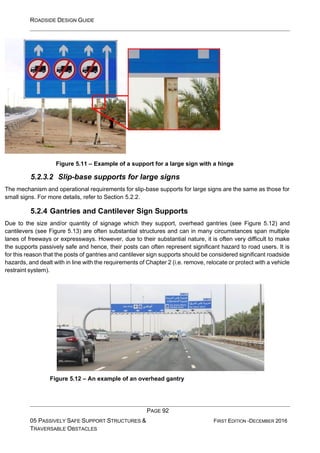 ROADSIDE DESIGN GUIDE
PAGE 92
05 PASSIVELY SAFE SUPPORT STRUCTURES &
TRAVERSABLE OBSTACLES
FIRST EDITION -DECEMBER 2016
Figure 5.11 – Example of a support for a large sign with a hinge
5.2.3.2 Slip-base supports for large signs
The mechanism and operational requirements for slip-base supports for large signs are the same as those for
small signs. For more details, refer to Section 5.2.2.
5.2.4 Gantries and Cantilever Sign Supports
Due to the size and/or quantity of signage which they support, overhead gantries (see Figure 5.12) and
cantilevers (see Figure 5.13) are often substantial structures and can in many circumstances span multiple
lanes of freeways or expressways. However, due to their substantial nature, it is often very difficult to make
the supports passively safe and hence, their posts can often represent significant hazard to road users. It is
for this reason that the posts of gantries and cantilever sign supports should be considered significant roadside
hazards, and dealt with in line with the requirements of Chapter 2 (i.e. remove, relocate or protect with a vehicle
restraint system).
Figure 5.12 – An example of an overhead gantry
 