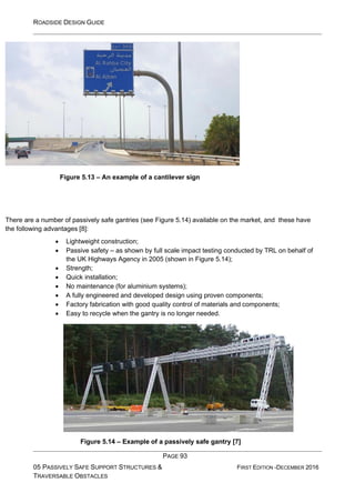 ROADSIDE DESIGN GUIDE
PAGE 93
05 PASSIVELY SAFE SUPPORT STRUCTURES &
TRAVERSABLE OBSTACLES
FIRST EDITION -DECEMBER 2016
Figure 5.13 – An example of a cantilever sign
There are a number of passively safe gantries (see Figure 5.14) available on the market, and these have
the following advantages [8]:
• Lightweight construction;
• Passive safety – as shown by full scale impact testing conducted by TRL on behalf of
the UK Highways Agency in 2005 (shown in Figure 5.14);
• Strength;
• Quick installation;
• No maintenance (for aluminium systems);
• A fully engineered and developed design using proven components;
• Factory fabrication with good quality control of materials and components;
• Easy to recycle when the gantry is no longer needed.
Figure 5.14 – Example of a passively safe gantry [7]
 