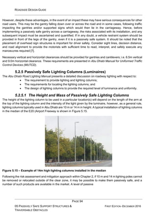 ROADSIDE DESIGN GUIDE
PAGE 94
05 PASSIVELY SAFE SUPPORT STRUCTURES &
TRAVERSABLE OBSTACLES
FIRST EDITION -DECEMBER 2016
However, despite these advantages, in the event of an impact these may have serious consequences for other
road users. This may be the gantry falling down over or across the road and in some cases, following traffic
impacting the gantries and/or supported signs which would then lie in the carriageway. Hence, before
implementing a passively safe gantry across a carriageway, the risks associated with its installation, and any
subsequent impact must be ascertained and quantified. If in any doubt, a vehicle restraint system should be
provided in front of the legs of the gantry, even if it is a passively safe system. It should be noted that the
placement of overhead sign structures is important for driver safety. Consider sight lines, decision distance,
and road alignment to provide the motorists with sufficient time to read, interpret, and safely execute any
manoeuvres required [7].
Necessary vertical and horizontal clearances should be provided for gantries and cantilevers; i.e. 6.5m vertical
and 9.0m horizontal clearance. These requirements are presented in Abu Dhabi Manual for Uniformed Traffic
Control Devices (MUTCD).
5.2.5 Passively Safe Lighting Columns (Luminaires)
The Abu Dhabi Road Lighting Manual presents a detailed discussion on roadway lighting with respect to:
• The requirement to provide lighting and lighting columns;
• The requirements for locating the lighting columns; and
• The design of lighting columns to provide the required level of luminance and uniformity.
5.2.5.1 The Height and Mass of Passively Safe Lighting Columns
The height of the lighting column to be used in a particular location(s) will depend on the length of the arm at
the top of the lighting column and the intensity of the light given by the luminaire, however, as a general rule,
lighting columns typically used in Abu Dhabi are 10 m or 14 m in height. A typical installation of lighting columns
in the median of the E20 (Airport Freeway is shown in Figure 5.15.
Figure 5.15 – Example of 14m high lighting columns installed in the median
Following the risk assessment and mitigation approach within Chapter 2, if 10 m and 14 m lighting poles cannot
be removed or relocated outside of the clear zone, it may be possible to make them passively safe, and a
number of such products are available in the market. A level of passive
 