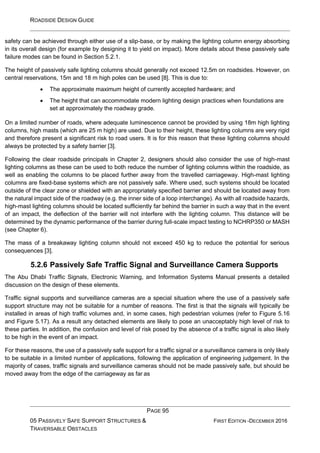 ROADSIDE DESIGN GUIDE
PAGE 95
05 PASSIVELY SAFE SUPPORT STRUCTURES &
TRAVERSABLE OBSTACLES
FIRST EDITION -DECEMBER 2016
safety can be achieved through either use of a slip-base, or by making the lighting column energy absorbing
in its overall design (for example by designing it to yield on impact). More details about these passively safe
failure modes can be found in Section 5.2.1.
The height of passively safe lighting columns should generally not exceed 12.5m on roadsides. However, on
central reservations, 15m and 18 m high poles can be used [8]. This is due to:
• The approximate maximum height of currently accepted hardware; and
• The height that can accommodate modern lighting design practices when foundations are
set at approximately the roadway grade.
On a limited number of roads, where adequate luminescence cannot be provided by using 18m high lighting
columns, high masts (which are 25 m high) are used. Due to their height, these lighting columns are very rigid
and therefore present a significant risk to road users. It is for this reason that these lighting columns should
always be protected by a safety barrier [3].
Following the clear roadside principals in Chapter 2, designers should also consider the use of high-mast
lighting columns as these can be used to both reduce the number of lighting columns within the roadside, as
well as enabling the columns to be placed further away from the travelled carriageway. High-mast lighting
columns are fixed-base systems which are not passively safe. Where used, such systems should be located
outside of the clear zone or shielded with an appropriately specified barrier and should be located away from
the natural impact side of the roadway (e.g. the inner side of a loop interchange). As with all roadside hazards,
high-mast lighting columns should be located sufficiently far behind the barrier in such a way that in the event
of an impact, the deflection of the barrier will not interfere with the lighting column. This distance will be
determined by the dynamic performance of the barrier during full-scale impact testing to NCHRP350 or MASH
(see Chapter 6).
The mass of a breakaway lighting column should not exceed 450 kg to reduce the potential for serious
consequences [3].
5.2.6 Passively Safe Traffic Signal and Surveillance Camera Supports
The Abu Dhabi Traffic Signals, Electronic Warning, and Information Systems Manual presents a detailed
discussion on the design of these elements.
Traffic signal supports and surveillance cameras are a special situation where the use of a passively safe
support structure may not be suitable for a number of reasons. The first is that the signals will typically be
installed in areas of high traffic volumes and, in some cases, high pedestrian volumes (refer to Figure 5.16
and Figure 5.17). As a result any detached elements are likely to pose an unacceptably high level of risk to
these parties. In addition, the confusion and level of risk posed by the absence of a traffic signal is also likely
to be high in the event of an impact.
For these reasons, the use of a passively safe support for a traffic signal or a surveillance camera is only likely
to be suitable in a limited number of applications, following the application of engineering judgement. In the
majority of cases, traffic signals and surveillance cameras should not be made passively safe, but should be
moved away from the edge of the carriageway as far as
 
