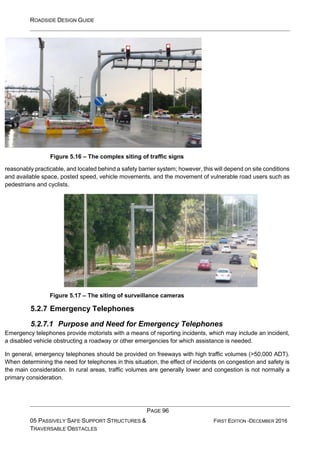 ROADSIDE DESIGN GUIDE
PAGE 96
05 PASSIVELY SAFE SUPPORT STRUCTURES &
TRAVERSABLE OBSTACLES
FIRST EDITION -DECEMBER 2016
Figure 5.16 – The complex siting of traffic signs
reasonably practicable, and located behind a safety barrier system; however, this will depend on site conditions
and available space, posted speed, vehicle movements, and the movement of vulnerable road users such as
pedestrians and cyclists.
Figure 5.17 – The siting of surveillance cameras
5.2.7 Emergency Telephones
5.2.7.1 Purpose and Need for Emergency Telephones
Emergency telephones provide motorists with a means of reporting incidents, which may include an incident,
a disabled vehicle obstructing a roadway or other emergencies for which assistance is needed.
In general, emergency telephones should be provided on freeways with high traffic volumes (>50,000 ADT).
When determining the need for telephones in this situation, the effect of incidents on congestion and safety is
the main consideration. In rural areas, traffic volumes are generally lower and congestion is not normally a
primary consideration.
 