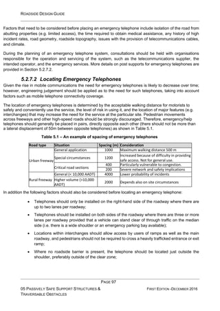 ROADSIDE DESIGN GUIDE
PAGE 97
05 PASSIVELY SAFE SUPPORT STRUCTURES &
TRAVERSABLE OBSTACLES
FIRST EDITION -DECEMBER 2016
Factors that need to be considered before placing an emergency telephone include isolation of the road from
abutting properties (e.g. limited access), the time required to obtain medical assistance, any history of high
incident rates, road geometry, roadside topography, issues with the provision of telecommunications cables,
and climate.
During the planning of an emergency telephone system, consultations should be held with organisations
responsible for the operation and servicing of the system, such as the telecommunications supplier, the
intended operator, and the emergency services. More details on post supports for emergency telephones are
provided in Section 5.2.7.2.
5.2.7.2 Locating Emergency Telephones
Given the rise in mobile communications the need for emergency telephones is likely to decrease over time;
however, engineering judgement should be applied as to the need for such telephones, taking into account
factors such as mobile telephone connectivity coverage.
The location of emergency telephones is determined by the acceptable walking distance for motorists to
safely and conveniently use the service, the level of risk in using it, and the location of major features (e.g.
interchanges) that may increase the need for the service at the particular site. Pedestrian movements
across freeways and other high-speed roads should be strongly discouraged. Therefore, emergency/help
telephones should generally be placed in pairs, directly opposite each other (there should not be more than
a lateral displacement of 50m between opposite telephones) as shown in Table 5.1.
Table 5.1 – An example of spacing of emergency telephones
Road type Situation Spacing (m) Consideration
Urban freeway
General application 1000 Maximum walking distance 500 m
Special circumstances 1200
Increased because of difficulty in providing
safe access. Not for general use.
Critical road sections
400 Particularly vulnerable to congestion.
200 Severe network and safety implications
Rural freeway
General (< 10,000 AADT) 4000 Lower probability of incidents
Higher volume (>10,000
AADT)
2000 Depends also on site circumstances
In addition the following factors should also be considered before locating an emergency telephone:
• Telephones should only be installed on the right-hand side of the roadway where there are
up to two lanes per roadway;
• Telephones should be installed on both sides of the roadway where there are three or more
lanes per roadway provided that a vehicle can stand clear of through traffic on the median
side (i.e. there is a wide shoulder or an emergency parking bay available);
• Locations within interchanges should allow access by users of ramps as well as the main
roadway, and pedestrians should not be required to cross a heavily trafficked entrance or exit
ramp;
• Where no roadside barrier is present, the telephone should be located just outside the
shoulder, preferably outside of the clear zone;
 