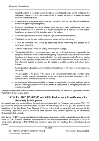 ROADSIDE DESIGN GUIDE
PAGE 98
05 PASSIVELY SAFE SUPPORT STRUCTURES &
TRAVERSABLE OBSTACLES
FIRST EDITION -DECEMBER 2016
• Isolated sections of roadside barrier should not be introduced solely for the protection of a
telephone. Where a continuous roadside barrier is present, the telephone should be placed
near the end of the barrier;
• It desirable that emergency telephones are oriented so that the user faces the oncoming
traffic while operating the telephone;
• Emergency telephones should be situated at or near each major road feature, such as a
major interchange on a freeway or a major intersection on a highway. In such cases,
telephones are placed on the departure side of the feature;
• Approaching drivers should have adequate sight distance to the telephone;
• Visibility of the site from surveillance cameras should also be maintained;
• Access to telephone lines should be considered whilst determining the location of an
emergency telephone;
• Ambient noise levels should not unduly affect telephone usage;
• The location of lighting columns and signs must not conflict with the site proposed for the
telephone. However, at the same time road lighting must provide adequate illumination of the
telephone and phones should be placed within 10m on the approach side of a street lighting
pole. If street lighting is not provided, or is inadequate for identification and/or operation of
the telephone, special provisions may be needed to enable operating instructions to be
followed;
• Existing or planned vegetation must not obscure telephones or the vision of camera coverage
of the site;
• The topography of the ground in the vicinity of the telephone should also be considered and,
where possible, emergency telephones should be located in areas with a gradient of 1:6 or
flatter (locations on steep batters are unsuitable);
• All emergency telephones should be numbered to assist callers reporting incidents, and to
provide unambiguous identification of the site for the deployment of emergency services and
maintenance staff.
Emergency telephones should be readily identifiable from the road during the day and at night from a distance
that enables drivers to stop safely.
5.2.8 EN12767, NCHRP350 and MASH Performance Classifications for
Passively Safe Supports
All passively safe structures shall have demonstrated compliance with the European requirements of EN12767
[2] and/or the American recommendations in either NCHRP350 [10] or MASH [11] and additional local
conditions for the Abu Dhabi Road Network. Evidence of this shall be presented and approved by the
Overseeing Organization prior to the use of these systems. Only systems approved by the Overseeing
Organization shall be used.
After January 1, 2011, newly-tested passively safe support structures must be evaluated in accordance with
either EN12767 or MASH. However, support structures that were accepted before the adoption of MASH by
using criteria contained in NCHRP350 may remain in place and may continue to be manufactured and
installed.
 