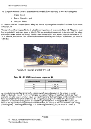 ROADSIDE DESIGN GUIDE
PAGE 99
05 PASSIVELY SAFE SUPPORT STRUCTURES &
TRAVERSABLE OBSTACLES
FIRST EDITION -DECEMBER 2016
The European standard EN12767 classifies the support structures according to three main categories:
• Impact Speed;
• Energy Absorption; and
• Occupant Safety.
All EN12767 tests are carried out with a 900kg test vehicle; impacting the support structure head- on, as shown
in Figure 5.18.
There are four different types of tests; all with different impact speeds as shown in Table 5.2. All systems must
first be tested with an impact speed of 35km/h. This low speed test is designed to demonstrate if the failure
mechanism works, even in low energy impacts. A secondary impact test, with an impact speed of either 50,
70 or 100km/h, then follows. This secondary test determines the system’s Impact Speed Class, as shown in
Table 5.2.
Figure 5.18 – Example of an EN12767 test
Table 5.2 – EN12767 impact speed categories [2]
Speed Class km/h Impact Speeds km/h
50 35 and 50
70 35 and 70
100 35 and 100
An important measure of performance for a passively safe support structure is the amount of energy
absorbed during the impact. The lower the impact absorption, the higher the safety is likely to be. As an
example, a regular support structure would absorb all the energy during an impact and therefore the impact
force is exerted into the vehicle and then to the occupants; causing injury. In EN12767, the energy
absorption characteristic of a system is assessed through the reduction in the speed of the vehicle, as a
result of the impact. Depending on the amount of reduction, the product is classified as either High Energy
Absorbing (HE), Low Energy Absorbing (LE) or Non Energy absorbing (NE), as shown in Table 5.3.
 