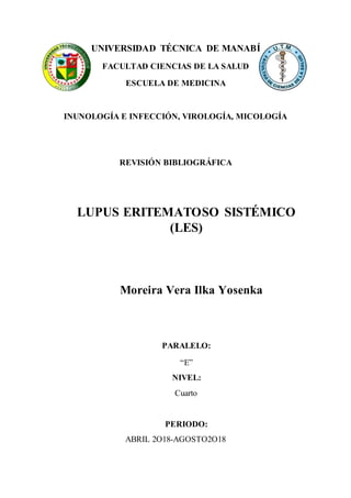 UNIVERSIDAD TÉCNICA DE MANABÍ
FACULTAD CIENCIAS DE LA SALUD
ESCUELA DE MEDICINA
INUNOLOGÍA E INFECCIÓN, VIROLOGÍA, MICOLOGÍA
REVISIÓN BIBLIOGRÁFICA
LUPUS ERITEMATOSO SISTÉMICO
(LES)
Moreira Vera Ilka Yosenka
PARALELO:
“E”
NIVEL:
Cuarto
PERIODO:
ABRIL 2O18-AGOSTO2O18
 