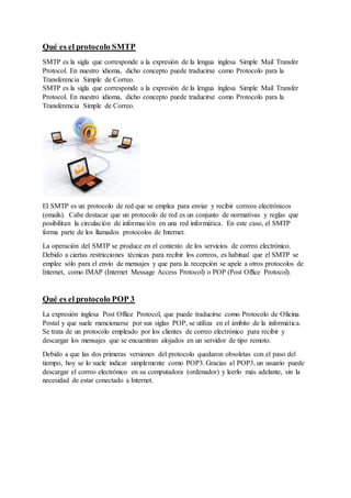 Qué es el protocolo SMTP
SMTP es la sigla que corresponde a la expresión de la lengua inglesa Simple Mail Transfer
Protocol. En nuestro idioma, dicho concepto puede traducirse como Protocolo para la
Transferencia Simple de Correo.
SMTP es la sigla que corresponde a la expresión de la lengua inglesa Simple Mail Transfer
Protocol. En nuestro idioma, dicho concepto puede traducirse como Protocolo para la
Transferencia Simple de Correo.
El SMTP es un protocolo de red que se emplea para enviar y recibir correos electrónicos
(emails). Cabe destacar que un protocolo de red es un conjunto de normativas y reglas que
posibilitan la circulación de información en una red informática. En este caso, el SMTP
forma parte de los llamados protocolos de Internet.
La operación del SMTP se produce en el contexto de los servicios de correo electrónico.
Debido a ciertas restricciones técnicas para recibir los correos, es habitual que el SMTP se
emplee sólo para el envío de mensajes y que para la recepción se apele a otros protocolos de
Internet, como IMAP (Internet Message Access Protocol) o POP (Post Office Protocol).
Qué es el protocolo POP 3
La expresión inglesa Post Office Protocol, que puede traducirse como Protocolo de Oficina
Postal y que suele mencionarse por sus siglas POP, se utiliza en el ámbito de la informática.
Se trata de un protocolo empleado por los clientes de correo electrónico para recibir y
descargar los mensajes que se encuentran alojados en un servidor de tipo remoto.
Debido a que las dos primeras versiones del protocolo quedaron obsoletas con el paso del
tiempo, hoy se lo suele indicar simplemente como POP3. Gracias al POP3, un usuario puede
descargar el correo electrónico en su computadora (ordenador) y leerlo más adelante, sin la
necesidad de estar conectado a Internet.
 