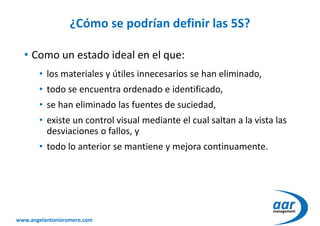 www.angelantonioromero.com
¿Cómo se podrían definir las 5S?
• Como un estado ideal en el que:
• los materiales y útiles innecesarios se han eliminado,
• todo se encuentra ordenado e identificado,
• se han eliminado las fuentes de suciedad,
• existe un control visual mediante el cual saltan a la vista las
desviaciones o fallos, y
• todo lo anterior se mantiene y mejora continuamente.
 
