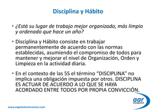 www.angelantonioromero.com
Disciplina y Hábito
• ¿Está su lugar de trabajo mejor organizado, más limpio
y ordenado que hace un año?
• Disciplina y Hábito consiste en trabajar
permanentemente de acuerdo con las normas
establecidas, asumiendo el compromiso de todos para
mantener y mejorar el nivel de Organización, Orden y
Limpieza en la actividad diaria.
• En el contexto de las 5S el término “DISCIPLINA” no
implica una obligación impuesta por otros. DISCIPLINA
ES ACTUAR DE ACUERDO A LO QUE SE HAYA
ACORDADO ENTRE TODOS POR PROPIA CONVICCIÓN.
 