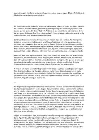 sua mulher, pois ele não se sentia com forças nem ânimo para os seguir. O Padre Fr. António de
São Guilherme também tentou animá-lo.
---
No entanto, ele preferiu persistir na sua decisão. Quando o Padre já estava um pouco afastado,
ele chamou-o de volta. O Padre, pensando que seria para alguma reconciliação, voltou para
ouvir o que ele queria. Ele disse: "Padre Fr. António, já que vais embora, faz-me o favor de me
dar um pouco de tabaco. Que Deus esteja contigo." E com uma expressão muito serena, pediu
que lhe fizessem uma pequena cova para se deitar.
Continuando a nossa marcha, atravessámos um rio com água até à cintura. No dia seguinte,
depois de termos caminhado cerca de uma légua, chegámos a outro rio, que atravessámos
durante a maré baixa com água até aos ombros. Depois deste rio, encontrámos um caminho
melhor, mas deserto, vendo apenas alguns Cafres caçadores que não quiseram falar connosco.
Neste percurso, encontrámos boas fontes de água, algumas palmeiras selvagens e pequenas,
cujos palmitos, embora difíceis de extrair, serviam como alimento, dada a fome generalizada.
Nesse dia, avistámos algumas cabanas com Cafres, que ao nos verem, fugiram. Ao entrarmos
nas cabanas, encontrámos dois polvos e alguns grãos de milho. Mais à frente, encontrámos
dois Cafres, a quem demos duas fechaduras de escritório como presente, que são as joias que
os nativos desta região mais valorizam. Ao perguntarmos sobre a possibilidade de troca,
responderam com gestos, indicando que haveria alguma troca nas proximidades.
À vista de um monte chamado "da pressa", devido à nossa urgência causada pela fome e pela
falta de organização na marcha, pois estávamos muito fracos, dois nativos saíram do mato.
Encontrando Felício Gomes, um marinheiro, isolado dos demais, roubaram-lhe a mochila e um
jarro de latão que ele tinha na mão. Tentaram fugir rapidamente, mas sem sucesso, pois ao
atacarem, ninguém conseguia alcançá-los.
---
Ao chegarmos a um ponto elevado onde vimos algumas cabanas, não encontrámos nada além
de algumas panelas de barro vazias. Depois disso, montámos o nosso acampamento perto de
um rio, e todos estavam muito tristes pela decisão daqueles que acompanhavam D. Sebastião
de o deixar, pois sentiam-se sem forças. Ele, resignado e decidido a ficar, primeiro tratou de se
confessar novamente e deu a cada um dos que o tinham acompanhado até ali um anel com um
rubi. Depois, despojou-se até da sua cruz de tambaca com relíquias que trazia ao pescoço e de
uma pequena panela de cobre, pois não havia comida. Todos se despediram dele com a devida
tristeza, deixando-o sob uma pequena tenda de pano, robusto e bem-disposto, pois não se
sentia capaz de marchar a pé. Com ele ficou um pequeno Chines e um Cafre, que era servo de
Domingos Borges de Sousa. D. Duarte Lobo, seu irmão, ficou com ele por um longo tempo. D.
Sebastião mostrou, neste momento difícil, tanta paciência e coragem que se pode acreditar
piamente na sua salvação.
Depois de sairmos desse local, atravessámos outro rio com água até ao peito durante a maré
baixa. A partir daí, a terra parecia mais fresca, com algumas boninas, orquídeas e outras
plantas, das quais muitos, impulsionados pela fome, comeram com vontade. Depois de
atravessar dois rios secos, chegámos a um que vadeámos com água pela cintura, seguindo por
terras arenosas e depois por uma floresta onde encontrámos um ribeiro. Acampámos ali
durante a noite e, pela manhã, continuámos pela praia. Atravessámos três rios secos e outro
 