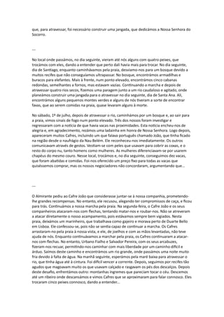 que, para atravessar, foi necessário construir uma jangada, que dedicámos a Nossa Senhora do
Socorro.
---
No local onde passámos, no dia seguinte, vieram até nós alguns com quatro peixes, que
trocámos com eles, dando a entender que perto dali havia mais para trocar. No dia seguinte,
dia de Santiago, enquanto caminhávamos pela praia, desviamo-nos para um bosque devido a
muitos recifes que não conseguíamos ultrapassar. No bosque, encontrámos armadilhas e
buracos para elefantes. Mais à frente, num ponto elevado, encontrámos cinco cabanas
redondas, semelhantes a fornos, mas estavam vazias. Continuando a marcha e depois de
atravessar quatro rios secos, fizemos uma paragem junto a um rio caudaloso e agitado, onde
planeámos construir uma jangada para o atravessar no dia seguinte, dia de Santa Ana. Ali,
encontrámos alguns pequenos montes verdes e alguns de nós tiveram a sorte de encontrar
favas, que ao serem comidas na praia, quase levaram alguns à morte.
No sábado, 1º de julho, depois de atravessar o rio, caminhámos por um bosque e, ao sair para
a praia, vimos sinais de fogo num ponto elevado. Três dos nossos foram investigar e
regressaram com a notícia de que havia vacas nas proximidades. Esta notícia encheu-nos de
alegria e, em agradecimento, rezámos uma ladainha em honra de Nossa Senhora. Logo depois,
apareceram muitos Cafres, incluindo um que falava português chamado João, que tinha ficado
na região desde o naufrágio da Nau Belém. Ele reconheceu-nos imediatamente. Os outros
comunicavam através de gestos. Vestiam-se com peles que usavam para cobrir as coxas, e o
resto do corpo nu, tanto homens como mulheres. As mulheres diferenciavam-se por usarem
chapéus do mesmo couro. Nesse local, trocámos e, no dia seguinte, conseguimos dez vacas,
que foram abatidas e comidas. Foi-nos oferecido um preço fixo para todas as vacas que
quiséssemos comprar, mas os nossos negociadores não concordaram, argumentando que...
---
O Almirante pediu ao Cafre João que considerasse juntar-se à nossa companhia, prometendo-
lhe grandes recompensas. No entanto, ele recusou, alegando ter compromissos de caça, e ficou
para trás. Continuámos a nossa marcha pela praia. Na segunda-feira, o Cafre João e os seus
companheiros atacaram-nos com flechas, tentando matar-nos e roubar-nos. Não se atreveram
a atacar diretamente o nosso acampamento, pois estávamos sempre bem vigiados. Nesta
praia, deixámos um marinheiro, que trabalhava como gajeiro e morava perto de Duarte Bello
em Lisboa. Ele confessou-se, pois não se sentia capaz de continuar a marcha. Os Cafres
arrastaram-no pela praia à nossa vista, e ele, de joelhos e com as mãos levantadas, não teve
ajuda de nós. Enquanto continuávamos a marchar pela praia, os Cafres continuaram a atacar-
nos com flechas. No entanto, Urbano Fialho e Salvador Pereira, com os seus arcabuzes,
fizeram-nos recuar, permitindo-nos caminhar com mais liberdade por um caminho difícil e
árduo. Saímos deste caminho e encontrámos um rio grande, onde passámos uma noite muito
fria devido à falta de água. Na manhã seguinte, esperámos pela maré baixa para atravessar o
rio, que tinha água até à cintura. Foi difícil vencer a corrente. Depois, seguimos por recifes tão
agudos que magoavam muito os que usavam calçado e rasgavam os pés dos descalços. Depois
deste desafio, enfrentámos outro: montanhas íngremes que pareciam tocar o céu. Descemos
até um ribeiro onde descansámos e vimos Cafres que se aproximaram para falar connosco. Eles
trocaram cinco peixes connosco, dando a entender...
 