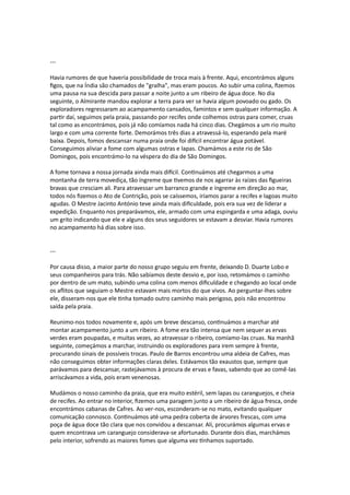 ---
Havia rumores de que haveria possibilidade de troca mais à frente. Aqui, encontrámos alguns
figos, que na Índia são chamados de "gralha", mas eram poucos. Ao subir uma colina, fizemos
uma pausa na sua descida para passar a noite junto a um ribeiro de água doce. No dia
seguinte, o Almirante mandou explorar a terra para ver se havia algum povoado ou gado. Os
exploradores regressaram ao acampamento cansados, famintos e sem qualquer informação. A
partir daí, seguimos pela praia, passando por recifes onde colhemos ostras para comer, cruas
tal como as encontrámos, pois já não comíamos nada há cinco dias. Chegámos a um rio muito
largo e com uma corrente forte. Demorámos três dias a atravessá-lo, esperando pela maré
baixa. Depois, fomos descansar numa praia onde foi difícil encontrar água potável.
Conseguimos aliviar a fome com algumas ostras e lapas. Chamámos a este rio de São
Domingos, pois encontrámo-lo na véspera do dia de São Domingos.
A fome tornava a nossa jornada ainda mais difícil. Continuámos até chegarmos a uma
montanha de terra movediça, tão íngreme que tivemos de nos agarrar às raízes das figueiras
bravas que cresciam ali. Para atravessar um barranco grande e íngreme em direção ao mar,
todos nós fizemos o Ato de Contrição, pois se caíssemos, iríamos parar a recifes e lagoas muito
agudas. O Mestre Jacinto António teve ainda mais dificuldade, pois era sua vez de liderar a
expedição. Enquanto nos preparávamos, ele, armado com uma espingarda e uma adaga, ouviu
um grito indicando que ele e alguns dos seus seguidores se estavam a desviar. Havia rumores
no acampamento há dias sobre isso.
---
Por causa disso, a maior parte do nosso grupo seguiu em frente, deixando D. Duarte Lobo e
seus companheiros para trás. Não sabíamos deste desvio e, por isso, retomámos o caminho
por dentro de um mato, subindo uma colina com menos dificuldade e chegando ao local onde
os aflitos que seguiam o Mestre estavam mais mortos do que vivos. Ao perguntar-lhes sobre
ele, disseram-nos que ele tinha tomado outro caminho mais perigoso, pois não encontrou
saída pela praia.
Reunimo-nos todos novamente e, após um breve descanso, continuámos a marchar até
montar acampamento junto a um ribeiro. A fome era tão intensa que nem sequer as ervas
verdes eram poupadas, e muitas vezes, ao atravessar o ribeiro, comíamo-las cruas. Na manhã
seguinte, começámos a marchar, instruindo os exploradores para irem sempre à frente,
procurando sinais de possíveis trocas. Paulo de Barros encontrou uma aldeia de Cafres, mas
não conseguimos obter informações claras deles. Estávamos tão exaustos que, sempre que
parávamos para descansar, rastejávamos à procura de ervas e favas, sabendo que ao comê-las
arriscávamos a vida, pois eram venenosas.
Mudámos o nosso caminho da praia, que era muito estéril, sem lapas ou caranguejos, e cheia
de recifes. Ao entrar no interior, fizemos uma paragem junto a um ribeiro de água fresca, onde
encontrámos cabanas de Cafres. Ao ver-nos, esconderam-se no mato, evitando qualquer
comunicação connosco. Continuámos até uma pedra coberta de árvores frescas, com uma
poça de água doce tão clara que nos convidou a descansar. Ali, procurámos algumas ervas e
quem encontrava um caranguejo considerava-se afortunado. Durante dois dias, marchámos
pelo interior, sofrendo as maiores fomes que alguma vez tínhamos suportado.
 