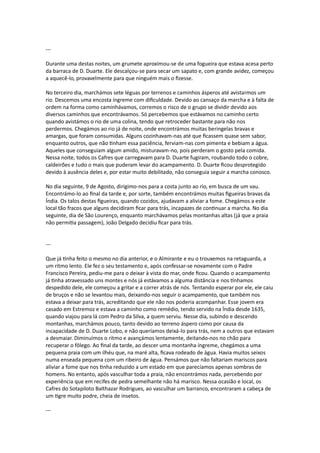 ---
Durante uma destas noites, um grumete aproximou-se de uma fogueira que estava acesa perto
da barraca de D. Duarte. Ele descalçou-se para secar um sapato e, com grande avidez, começou
a aquecê-lo, provavelmente para que ninguém mais o fizesse.
No terceiro dia, marchámos sete léguas por terrenos e caminhos ásperos até avistarmos um
rio. Descemos uma encosta íngreme com dificuldade. Devido ao cansaço da marcha e à falta de
ordem na forma como caminhávamos, corremos o risco de o grupo se dividir devido aos
diversos caminhos que encontrávamos. Só percebemos que estávamos no caminho certo
quando avistámos o rio de uma colina, tendo que retroceder bastante para não nos
perdermos. Chegámos ao rio já de noite, onde encontrámos muitas beringelas bravas e
amargas, que foram consumidas. Alguns cozinhavam-nas até que ficassem quase sem sabor,
enquanto outros, que não tinham essa paciência, ferviam-nas com pimenta e bebiam a água.
Aqueles que conseguiam algum amido, misturavam-no, pois perderam o gosto pela comida.
Nessa noite, todos os Cafres que carregavam para D. Duarte fugiram, roubando todo o cobre,
caldeirões e tudo o mais que puderam levar do acampamento. D. Duarte ficou desprotegido
devido à ausência deles e, por estar muito debilitado, não conseguia seguir a marcha conosco.
No dia seguinte, 9 de Agosto, dirigimo-nos para a costa junto ao rio, em busca de um vau.
Encontrámo-lo ao final da tarde e, por sorte, também encontrámos muitas figueiras bravas da
Índia. Os talos destas figueiras, quando cozidos, ajudavam a aliviar a fome. Chegámos a este
local tão fracos que alguns decidiram ficar para trás, incapazes de continuar a marcha. No dia
seguinte, dia de São Lourenço, enquanto marchávamos pelas montanhas altas (já que a praia
não permitia passagem), João Delgado decidiu ficar para trás.
---
Que já tinha feito o mesmo no dia anterior, e o Almirante e eu o trouxemos na retaguarda, a
um ritmo lento. Ele fez o seu testamento e, após confessar-se novamente com o Padre
Francisco Pereira, pediu-me para o deixar à vista do mar, onde ficou. Quando o acampamento
já tinha atravessado uns montes e nós já estávamos a alguma distância e nos tínhamos
despedido dele, ele começou a gritar e a correr atrás de nós. Tentando esperar por ele, ele caiu
de bruços e não se levantou mais, deixando-nos seguir o acampamento, que também nos
estava a deixar para trás, acreditando que ele não nos poderia acompanhar. Esse jovem era
casado em Estremoz e estava a caminho como remédio, tendo servido na Índia desde 1635,
quando viajou para lá com Pedro da Silva, a quem serviu. Nesse dia, subindo e descendo
montanhas, marchámos pouco, tanto devido ao terreno áspero como por causa da
incapacidade de D. Duarte Lobo, e não queríamos deixá-lo para trás, nem a outros que estavam
a desmaiar. Diminuímos o ritmo e avançámos lentamente, deitando-nos no chão para
recuperar o fôlego. Ao final da tarde, ao descer uma montanha íngreme, chegámos a uma
pequena praia com um ilhéu que, na maré alta, ficava rodeado de água. Havia muitos seixos
numa enseada pequena com um ribeiro de água. Pensámos que não faltariam mariscos para
aliviar a fome que nos tinha reduzido a um estado em que parecíamos apenas sombras de
homens. No entanto, após vasculhar toda a praia, não encontrámos nada, percebendo por
experiência que em recifes de pedra semelhante não há marisco. Nessa ocasião e local, os
Cafres do Sotapiloto Balthazar Rodrigues, ao vasculhar um barranco, encontraram a cabeça de
um tigre muito podre, cheia de insetos.
---
 