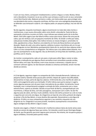 E com um mau cheiro, começaram imediatamente a comer a língua e o resto. Muitos, felizes
com a descoberta, trouxeram-na ao seu senhor, que começou a cozê-la com os seus camaradas
e com Dom Duarte Lobo. Beberam primeiro o caldo, com tanta avidez que, para proteger esta
sua descoberta dos outros, enquanto cozinhava, ele ficou com uma espingarda preparada para
se defender caso tentassem roubá-lo. Um religioso pediu um pequeno pedaço, mas ele não lhe
deu.
No dia seguinte, enquanto marchavam, alguns encontraram no mato dois ratos mortos e
malcheirosos, o que causou discussões sobre como dividir a descoberta. Paulo de Barros,
avançando, encontrou na praia um Cafre, o que indicava que estavam perto do rio da Nau
Belem. Este Cafre sugeriu que não faltaria milho e vacas para trocar. Deram-lhe uma joia de
cobre, que ele retribuiu com um pequeno montante de milho. Ao dividir o milho por todos,
cada pessoa recebeu doze grãos. Esta notícia renovou as nossas energias e, prostrados no
chão, agradecemos a Deus. Rezámos uma ladainha em honra de Nossa Senhora com grande
devoção. Depois de subir uma colina íngreme, voltámos à praia e marchámos até um rio que
não desaguava no mar. Montámos acampamento à beira do rio, perto de duas cabanas onde o
Cafre e os seus companheiros se refugiaram. Ele indicou que a sua aldeia estava distante, mas
que nos acompanharia no dia seguinte. Deu ao Almirante um lenço feito de mexilhões, que ele
partilhou com D. Duarte.
Ao montar o acampamento, cada um saiu para o mato para colher figos e comer os talos.
Seguindo a indicação de que algumas flores vermelhas eram comestíveis quando cozidas,
fizeram delas uma sopa. No entanto, eram ervas viscosas e venenosas, e aqueles que as
comeram sofreram agonia. Se não tivessem aliviado os sintomas vomitando, teriam morrido
devido ao veneno.
---
A 12 de Agosto, seguimos viagem na companhia do Cafre chamado Benamufa. Subimos um
pequeno outeiro, fazendo várias pausas pelo caminho. Depois de superar essa dificuldade,
descansámos no topo, perto de algumas cabanas. O Almirante deu uma manilha de cobre ao
Cafre como pagamento pela sua orientação. O Cafre indicou que queria avançar e sugeriu
enviar algumas pessoas com ele para trazer mercadorias da sua aldeia. Inicialmente, houve
hesitação, mas o comportamento amigável e animado do Cafre, juntamente com a nossa
extrema fome, superou as dúvidas. Decidiu-se que Paulo de Barros, acompanhado por seis
marinheiros, e Aleyxo da Silva, com dois passageiros, avançassem com o Cafre. Ao dar-lhe
algumas joias de cobre, ele ficou muito satisfeito. Outros três Cafres juntaram-se a ele no mato
e seguimos por cerca de uma légua. Ao chegarmos ao topo de uma colina, gritaram de alegria
ao avistar o Rio da Nau Belem, o nosso destino tão esperado. Descansámos a uma légua de
distância. O Cafre e os seus companheiros seguiram o seu caminho, enquanto nós nos
dirigimos ao rio. Chegando à sua praia já tarde, montámos acampamento e encontrámos
alguns vestígios da Nau Belem e alguns corpos.
Durante esta viagem, o Padre Fr. Antonio de S. Guilherme esteve à beira da morte várias vezes
devido ao veneno de algumas favas que comeu. Foi induzido a comê-las por Domingos Borges
de Soufa, que lhe garantiu que eram seguras para consumo. No entanto, ele recuperou graças a
alguns antídotos, incluindo pedra-pomes moída.
---
 