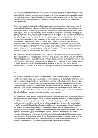 E à noite, na tenda de Dom Duarte Lobo, jantou-se um pedaço de couro de um fardo de canela
que tinha sido cozido, e noutro grupo, uma alparca de couro, que alguém tinha usado nos pés
por mais de vinte dias. Na tenda de Jacinto António, o Mestre comeu um cão dos Cafres, que
foi abatido com uma espingarda. Ele não partilhou nem com D. Duarte, o que deixou este
último chateado.
Como não encontrámos água deste lado, cavámos um poço na areia e encontrámos água de
boa qualidade. Passámos três dias confiando em Deus e nas pessoas que tinham ido com o
Benamusa. Durante esse tempo, construímos uma jangada para atravessar o rio. Negociámos
com alguns Cafres que trouxeram tão pouco milho que cada pessoa só recebeu uma pequena
porção. Na quarta-feira, véspera de Nossa Senhora da Assunção, os que esperávamos da aldeia
do Cafre chegaram do outro lado do rio, livres da fome, com as mochilas cheias e Cafres na sua
companhia com seis vacas vivas para negociação. Depois de terminar a jangada, que
dedicámos a S. Domingos Soriano, Vicente da Silva, criado de D. Duarte, foi o primeiro a
atravessar o rio para informar sobre o que tinha encontrado, a localização das aldeias e os
costumes das pessoas. Este jovem trouxe consigo um pouco de milho, dois "mocates" e um
pedaço de carne de vaca cozida, que o fidalgo partilhou com o Almirante e outras pessoas,
usando o resto como um mimo para ele e os seus amigos.
No dia seguinte, Dia de Nossa Senhora, houve grande esforço para atravessar a rede de pesca,
de modo a poder usar a jangada para atravessar o rio, que era largo e com uma corrente forte.
Não sendo possível que todos atravessassem nesse dia, o Almirante e os restantes ficaram para
o dia seguinte. Um grumete tentou atravessar à tarde, mas a corrente da maré baixa arrastou-
o. Todos pensaram que ele não iria sobreviver. O Padre Fr. João da Encarnação deu-lhe a
extrema-unção à distância e, ao invocar S. Domingos Soriano, o grumete conseguiu salvar-se.
---
Ele apanhou uma refeição e levou-a para terra sem causar dano a ninguém. Os Cafres, que
vinham com as seis vacas para negociação, ao verem-nos ainda do outro lado, voltaram à noite
para as suas aldeias, prometendo regressar com elas. Isso contrariava a crença daqueles que
tinham atravessado o rio primeiro, que não acreditavam nas histórias dos que tinham vindo
com eles sobre a abundância encontrada e a boa hospitalidade que o Cafre lhes proporcionara.
Pediram a Dom Duarte, um dos primeiros a atravessar, que enviasse pessoas às aldeias para
acelerar a negociação. Assim, foram enviados Urbano Fialho Ferreyra, o Contramestre António
Carvalho da Costa e outros, armados e com cobre para negociar.
No dia seguinte, 16 de Agosto, todo o acampamento terminou de atravessar, estabelecendo-se
entre duas colinas com vista para o mar. Os Cafres chegaram com vacas, que foram negociadas
e distribuídas entre os grupos. Algumas foram abatidas, outras preparadas e cozinhadas, e
todos comeram com tanto apetite que só sobraram as pontas e as unhas das vacas; tudo o
resto foi consumido. Mais Cafres chegaram rapidamente com mais gado, milho e "mocates".
No entanto, houve desordem da nossa parte, com os negociadores aproveitando-se da
situação, espalhando-se pela floresta e esperando pelos Cafres, negociando milho e "mocates"
a preços inflacionados, prejudicando todos. Por um "mocate", davam cobre que poderia
negociar três ou quatro no acampamento. Como resultado, foi estabelecida uma regra, sob
pena de morte, de que ninguém deveria sair do acampamento para negociar, mas a fome era
tão grande que, mesmo com tanta carne disponível, não era suficiente. Foi ordenado ao
Mestre Jacinto António e a outros que patrulhassem a floresta e os caminhos.
---
 