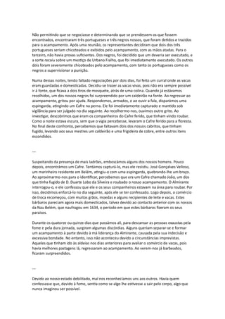 Não permitindo que se negociasse e determinando que se prendessem os que fossem
encontrados, encontraram três portugueses e três negros nossos, que foram detidos e trazidos
para o acampamento. Após uma reunião, os representantes decidiram que dois dos três
portugueses seriam chicoteados e exibidos pelo acampamento, com as mãos atadas. Para o
terceiro, não havia provas suficientes. Dos negros, foi decidido que um deveria ser executado, e
a sorte recaiu sobre um mestiço de Urbano Fialho, que foi imediatamente executado. Os outros
dois foram severamente chicoteados pelo acampamento, com tanto os portugueses como os
negros a supervisionar a punição.
Numa dessas noites, tendo faltado negociações por dois dias, foi feito um curral onde as vacas
eram guardadas e domesticadas. Decidiu-se trazer as vacas vivas, pois não era sempre possível
ir à fonte, que ficava a dois tiros de mosquete, atrás de uma colina. Quando já estávamos
recolhidos, um dos nossos negros foi surpreendido por um caldeirão na fonte. Ao regressar ao
acampamento, gritou por ajuda. Respondemos, armados, e ao ouvir a fala, disparámos uma
espingarda, atingindo um Cafre na perna. Ele foi imediatamente capturado e mantido sob
vigilância para ser julgado no dia seguinte. Ao recolhermo-nos, ouvimos outro grito. Ao
investigar, descobrimos que eram os companheiros do Cafre ferido, que tinham vindo roubar.
Como a noite estava escura, sem que o vigia percebesse, levaram o Cafre ferido para a floresta.
No final deste confronto, percebemos que faltavam dois dos nossos cabritos, que tinham
fugido, levando aos seus mestres um caldeirão e uma frigideira de cobre, entre outros itens
escondidos.
---
Suspeitando da presença de mais ladrões, emboscámos alguns dos nossos homens. Pouco
depois, encontrámos um Cafre. Tentámos capturá-lo, mas ele resistiu. José Gonçalves Velloso,
um marinheiro residente em Belém, atingiu-o com uma espingarda, quebrando-lhe um braço.
Ao aproximarmo-nos para o identificar, percebemos que era um Cafre chamado João, um dos
que tinha fugido de D. Duarte Lobo da Silveira e roubado o nosso acampamento. O Almirante
interrogou-o, e ele confessou que ele e os seus companheiros estavam na área para roubar. Por
isso, decidimos enforcá-lo no dia seguinte, após ele se ter confessado. Logo depois, o comércio
de troca recomeçou, com muitos grãos, moedas e alguns recipientes de leite e vacas. Estes
bárbaros pareciam agora mais domesticados, talvez devido ao contacto anterior com os nossos
da Nau Belém, que naufragou em 1634, o período em que estes bárbaros fizeram os seus
paraísos.
Durante os quatorze ou quinze dias que passámos ali, para descansar as pessoas exaustas pela
fome e pela dura jornada, surgiram algumas discórdias. Alguns queriam separar-se e formar
um acampamento à parte devido à má liderança do Almirante, causada pela sua indecisão e
excessiva bondade. No entanto, isso não aconteceu devido a circunstâncias imprevistas.
Aqueles que tinham ido às aldeias nos dias anteriores para avaliar o comércio de vacas, pois
havia melhores pastagens lá, regressaram ao acampamento. Ao verem-nos já barbeados,
ficaram surpreendidos.
---
Devido ao nosso estado debilitado, mal nos reconhecíamos uns aos outros. Havia quem
confessasse que, devido à fome, sentia como se algo lhe estivesse a sair pelo corpo, algo que
nunca imaginou ser possível.
 