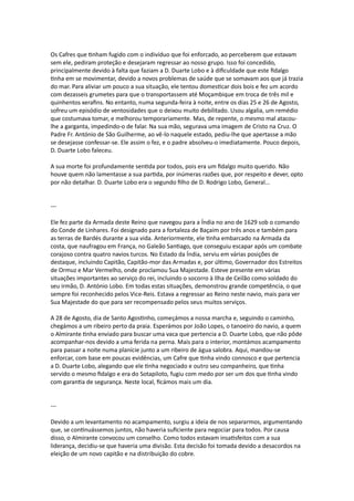 Os Cafres que tinham fugido com o indivíduo que foi enforcado, ao perceberem que estavam
sem ele, pediram proteção e desejaram regressar ao nosso grupo. Isso foi concedido,
principalmente devido à falta que faziam a D. Duarte Lobo e à dificuldade que este fidalgo
tinha em se movimentar, devido a novos problemas de saúde que se somavam aos que já trazia
do mar. Para aliviar um pouco a sua situação, ele tentou domesticar dois bois e fez um acordo
com dezasseis grumetes para que o transportassem até Moçambique em troca de três mil e
quinhentos xerafins. No entanto, numa segunda-feira à noite, entre os dias 25 e 26 de Agosto,
sofreu um episódio de ventosidades que o deixou muito debilitado. Usou algalia, um remédio
que costumava tomar, e melhorou temporariamente. Mas, de repente, o mesmo mal atacou-
lhe a garganta, impedindo-o de falar. Na sua mão, segurava uma imagem de Cristo na Cruz. O
Padre Fr. António de São Guilherme, ao vê-lo naquele estado, pediu-lhe que apertasse a mão
se desejasse confessar-se. Ele assim o fez, e o padre absolveu-o imediatamente. Pouco depois,
D. Duarte Lobo faleceu.
A sua morte foi profundamente sentida por todos, pois era um fidalgo muito querido. Não
houve quem não lamentasse a sua partida, por inúmeras razões que, por respeito e dever, opto
por não detalhar. D. Duarte Lobo era o segundo filho de D. Rodrigo Lobo, General...
---
Ele fez parte da Armada deste Reino que navegou para a Índia no ano de 1629 sob o comando
do Conde de Linhares. Foi designado para a fortaleza de Baçaim por três anos e também para
as terras de Bardés durante a sua vida. Anteriormente, ele tinha embarcado na Armada da
costa, que naufragou em França, no Galeão Santiago, que conseguiu escapar após um combate
corajoso contra quatro navios turcos. No Estado da Índia, serviu em várias posições de
destaque, incluindo Capitão, Capitão-mor das Armadas e, por último, Governador dos Estreitos
de Ormuz e Mar Vermelho, onde proclamou Sua Majestade. Esteve presente em várias
situações importantes ao serviço do rei, incluindo o socorro à Ilha de Ceilão como soldado do
seu irmão, D. António Lobo. Em todas estas situações, demonstrou grande competência, o que
sempre foi reconhecido pelos Vice-Reis. Estava a regressar ao Reino neste navio, mais para ver
Sua Majestade do que para ser recompensado pelos seus muitos serviços.
A 28 de Agosto, dia de Santo Agostinho, começámos a nossa marcha e, seguindo o caminho,
chegámos a um ribeiro perto da praia. Esperámos por João Lopes, o tanoeiro do navio, a quem
o Almirante tinha enviado para buscar uma vaca que pertencia a D. Duarte Lobo, que não pôde
acompanhar-nos devido a uma ferida na perna. Mais para o interior, montámos acampamento
para passar a noite numa planície junto a um ribeiro de água salobra. Aqui, mandou-se
enforcar, com base em poucas evidências, um Cafre que tinha vindo connosco e que pertencia
a D. Duarte Lobo, alegando que ele tinha negociado e outro seu companheiro, que tinha
servido o mesmo fidalgo e era do Sotapiloto, fugiu com medo por ser um dos que tinha vindo
com garantia de segurança. Neste local, ficámos mais um dia.
---
Devido a um levantamento no acampamento, surgiu a ideia de nos separarmos, argumentando
que, se continuássemos juntos, não haveria suficiente para negociar para todos. Por causa
disso, o Almirante convocou um conselho. Como todos estavam insatisfeitos com a sua
liderança, decidiu-se que haveria uma divisão. Esta decisão foi tomada devido a desacordos na
eleição de um novo capitão e na distribuição do cobre.
 