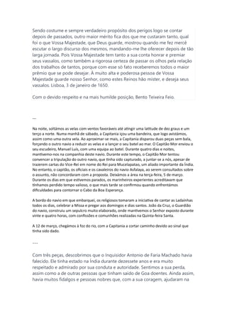 Sendo costume e sempre verdadeiro propósito dos perigos logo se contar
depois de passados, outro maior mérito fica dos que me custaram tanto, qual
foi o que Vossa Majestade, que Deus guarde, mostrou quando me fez mercê
escutar o largo discurso dos mesmos, mandando-me lhe oferecer depois de tão
larga jornada. Pois Vossa Majestade tem tanto a sua conta honrar e premiar
seus vassalos, como também a rigorosa certeza de passar os olhos pela relação
dos trabalhos de tantos, porque com esse só fato receberemos todos o maior
prêmio que se pode desejar. À muito alta e poderosa pessoa de Vossa
Majestade guarde nosso Senhor, como estes Reinos hão mister, e deseja seus
vassalos. Lisboa, 3 de janeiro de 1650.
Com o devido respeito e na mais humilde posição, Bento Teixeira Feio.
---
Na noite, soltámos as velas com ventos favoráveis até atingir uma latitude de dez graus e um
terço a norte. Numa manhã de sábado, a Capitania içou uma bandeira, que logo avistámos,
assim como uma outra vela. Ao aproximar-se mais, a Capitania disparou duas peças sem bala,
forçando o outro navio a reduzir as velas e a lançar o seu batel ao mar. O Capitão Mor enviou o
seu escudeiro, Manuel Luís, com uma equipa ao batel. Durante quatro dias e noites,
mantivemo-nos na companhia deste navio. Durante este tempo, o Capitão Mor tentou
convencer a tripulação do outro navio, que tinha sido capturado, a juntar-se a nós, apesar de
trazerem cartas do Vice-Rei em nome do Rei para Mucelapatao, um aliado importante da Índia.
No entanto, o capitão, os oficiais e os cavaleiros do navio Asfalaya, ao serem consultados sobre
o assunto, não concordaram com a proposta. Deixámos a área na terça-feira, 5 de março.
Durante os dias em que estivemos parados, os marinheiros experientes acreditavam que
tínhamos perdido tempo valioso, o que mais tarde se confirmou quando enfrentámos
dificuldades para contornar o Cabo da Boa Esperança.
A bordo do navio em que embarquei, os religiosos tomaram a iniciativa de cantar as Ladaínhas
todos os dias, celebrar a Missa e pregar aos domingos e dias santos. João da Cruz, o Guardião
do navio, construiu um sepulcro muito elaborado, onde mantivemos o Senhor exposto durante
vinte e quatro horas, com confissões e comunhões realizadas na Quinta-feira Santa.
A 12 de março, chegámos à foz do rio, com a Capitania a cortar caminho devido ao sinal que
tinha sido dado.
---
Com três peças, descobrimos que o Inquisidor Antonio de Faria Machado havia
falecido. Ele tinha estado na Índia durante dezessete anos e era muito
respeitado e admirado por sua conduta e autoridade. Sentimos a sua perda,
assim como a de outras pessoas que tinham saído de Goa doentes. Ainda assim,
havia muitos fidalgos e pessoas nobres que, com a sua coragem, ajudaram na
 