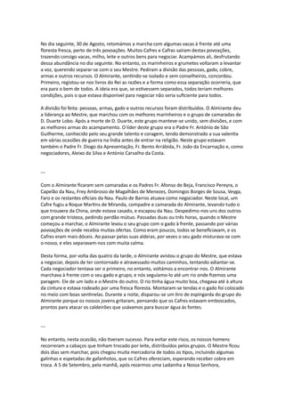 No dia seguinte, 30 de Agosto, retomámos a marcha com algumas vacas à frente até uma
floresta fresca, perto de três povoações. Muitos Cafres e Cafras saíram destas povoações,
trazendo consigo vacas, milho, leite e outros bens para negociar. Acampámos ali, desfrutando
dessa abundância no dia seguinte. No entanto, os marinheiros e grumetes voltaram a levantar
a voz, querendo separar-se com o seu Mestre. Pediram a divisão das pessoas, gado, cobre,
armas e outros recursos. O Almirante, sentindo-se isolado e sem conselheiros, concordou.
Primeiro, registou-se nos livros do Rei as razões e a forma como essa separação ocorreria, que
era para o bem de todos. A ideia era que, se estivessem separados, todos teriam melhores
condições, pois o que estava disponível para negociar não seria suficiente para todos.
A divisão foi feita: pessoas, armas, gado e outros recursos foram distribuídos. O Almirante deu
a liderança ao Mestre, que marchou com os melhores marinheiros e o grupo de camaradas de
D. Duarte Lobo. Após a morte de D. Duarte, este grupo manteve-se unido, sem divisões, e com
as melhores armas do acampamento. O líder deste grupo era o Padre Fr. António de São
Guilherme, conhecido pelo seu grande talento e coragem, tendo demonstrado a sua valentia
em várias ocasiões de guerra na Índia antes de entrar na religião. Neste grupo estavam
também o Padre Fr. Diogo da Apresentação, Fr. Bento Arrábida, Fr. João da Encarnação e, como
negociadores, Aleixo da Silva e António Carvalho da Costa.
---
Com o Almirante ficaram sem camaradas e os Padres Fr. Afonso de Beja, Francisco Pereyra, o
Capelão da Nau, Frey Ambrosio de Magalhães de Menezes, Domingos Borges de Sousa, Veyga,
Faro e os restantes oficiais da Nau. Paulo de Barros atuava como negociador. Neste local, um
Cafre fugiu a Roque Martins de Miranda, compadre e camarada do Almirante, levando tudo o
que trouxera da China, onde estava casado, e escapou da Nau. Despedimo-nos uns dos outros
com grande tristeza, pedindo perdão mútuo. Passadas duas ou três horas, quando o Mestre
começou a marchar, o Almirante levou o seu grupo com o gado à frente, passando por várias
povoações de onde recebia muitas ofertas. Como eram poucos, todos se beneficiavam, e os
Cafres eram mais dóceis. Ao passar pelas suas aldeias, por vezes o seu gado misturava-se com
o nosso, e eles separavam-nos com muita calma.
Desta forma, por volta das quatro da tarde, o Almirante avistou o grupo do Mestre, que estava
a negociar, depois de ter contornado e atravessado muitos caminhos, tentando adiantar-se.
Cada negociador tentava ser o primeiro, no entanto, voltámos a encontrar-nos. O Almirante
marchava à frente com o seu gado e grupo, e nós seguíamo-lo até um rio onde fizemos uma
paragem. Ele de um lado e o Mestre do outro. O rio tinha água muito boa, chegava até à altura
da cintura e estava rodeado por uma fresca floresta. Montaram-se tendas e o gado foi colocado
no meio com boas sentinelas. Durante a noite, disparou-se um tiro de espingarda do grupo do
Almirante porque os nossos jovens gritaram, pensando que os Cafres estavam emboscados,
prontos para atacar os caldeirões que usávamos para buscar água às fontes.
---
No entanto, nesta ocasião, não tiveram sucesso. Para evitar este risco, os nossos homens
recorreram a cabaços que tinham trocado por leite, distribuídos pelos grupos. O Mestre ficou
dois dias sem marchar, pois chegou muita mercadoria de todos os tipos, incluindo algumas
galinhas e espetadas de gafanhotos, que os Cafres ofereciam, esperando receber cobre em
troca. A 5 de Setembro, pela manhã, após rezarmos uma Ladainha a Nossa Senhora,
 