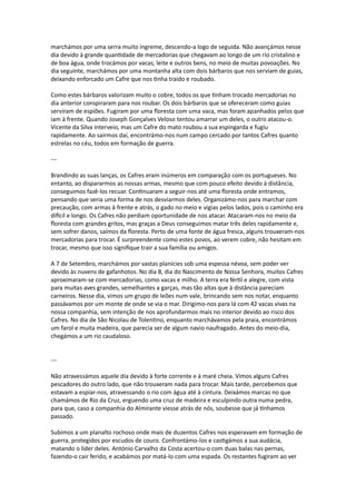 marchámos por uma serra muito íngreme, descendo-a logo de seguida. Não avançámos nesse
dia devido à grande quantidade de mercadorias que chegavam ao longo de um rio cristalino e
de boa água, onde trocámos por vacas, leite e outros bens, no meio de muitas povoações. No
dia seguinte, marchámos por uma montanha alta com dois bárbaros que nos serviam de guias,
deixando enforcado um Cafre que nos tinha traído e roubado.
Como estes bárbaros valorizam muito o cobre, todos os que tinham trocado mercadorias no
dia anterior conspiraram para nos roubar. Os dois bárbaros que se ofereceram como guias
serviram de espiões. Fugiram por uma floresta com uma vaca, mas foram apanhados pelos que
iam à frente. Quando Joseph Gonçalves Veloso tentou amarrar um deles, o outro atacou-o.
Vicente da Silva interveio, mas um Cafre do mato roubou a sua espingarda e fugiu
rapidamente. Ao sairmos daí, encontrámo-nos num campo cercado por tantos Cafres quanto
estrelas no céu, todos em formação de guerra.
---
Brandindo as suas lanças, os Cafres eram inúmeros em comparação com os portugueses. No
entanto, ao dispararmos as nossas armas, mesmo que com pouco efeito devido à distância,
conseguimos fazê-los recuar. Continuaram a seguir-nos até uma floresta onde entramos,
pensando que seria uma forma de nos desviarmos deles. Organizámo-nos para marchar com
precaução, com armas à frente e atrás, o gado no meio e vigias pelos lados, pois o caminho era
difícil e longo. Os Cafres não perdiam oportunidade de nos atacar. Atacaram-nos no meio da
floresta com grandes gritos, mas graças a Deus conseguimos matar três deles rapidamente e,
sem sofrer danos, saímos da floresta. Perto de uma fonte de água fresca, alguns trouxeram-nos
mercadorias para trocar. É surpreendente como estes povos, ao verem cobre, não hesitam em
trocar, mesmo que isso signifique trair a sua família ou amigos.
A 7 de Setembro, marchámos por vastas planícies sob uma espessa névoa, sem poder ver
devido às nuvens de gafanhotos. No dia 8, dia do Nascimento de Nossa Senhora, muitos Cafres
aproximaram-se com mercadorias, como vacas e milho. A terra era fértil e alegre, com vista
para muitas aves grandes, semelhantes a garças, mas tão altas que à distância pareciam
carneiros. Nesse dia, vimos um grupo de leões num vale, brincando sem nos notar, enquanto
passávamos por um monte de onde se via o mar. Dirigimo-nos para lá com 42 vacas vivas na
nossa companhia, sem intenção de nos aprofundarmos mais no interior devido ao risco dos
Cafres. No dia de São Nicolau de Tolentino, enquanto marchávamos pela praia, encontrámos
um farol e muita madeira, que parecia ser de algum navio naufragado. Antes do meio-dia,
chegámos a um rio caudaloso.
---
Não atravessámos aquele dia devido à forte corrente e à maré cheia. Vimos alguns Cafres
pescadores do outro lado, que não trouxeram nada para trocar. Mais tarde, percebemos que
estavam a espiar-nos, atravessando o rio com água até à cintura. Deixámos marcas no que
chamámos de Rio da Cruz, erguendo uma cruz de madeira e esculpindo outra numa pedra,
para que, caso a companhia do Almirante viesse atrás de nós, soubesse que já tínhamos
passado.
Subimos a um planalto rochoso onde mais de duzentos Cafres nos esperavam em formação de
guerra, protegidos por escudos de couro. Confrontámo-los e castigámos a sua audácia,
matando o líder deles. António Carvalho da Costa acertou-o com duas balas nas pernas,
fazendo-o cair ferido, e acabámos por matá-lo com uma espada. Os restantes fugiram ao ver
 