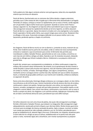 Cafre poderia ter tido algum contacto anterior com portugueses, talvez de uma expedição
anterior que terminou em desastre.
Paulo de Barros, familiarizado com os costumes dos Cafres devido a viagens anteriores,
percebeu que o Cafre estava de olho no gado que o Almirante tinha domesticado e carregado.
Temendo um ataque, começou a mover-se rapidamente com as vacas à frente, sendo seguido
por um grumete e alguns Cafres locais que os guiavam. Quando os outros viram Paulo a
avançar, seguiram-no. Ao chegarem ao topo da colina e perceberem que os que os seguiam
não conseguiriam alcançá-los rapidamente devido ao terreno íngreme, os Cafres atacaram
Paulo de Barros e o grumete. Apesar de estarem armados com uma espingarda e uma espada,
foram superados e feridos pelos Cafres, que usavam longos paus como armas. Roubaram-lhes
os alforges e três vacas. O grumete conseguiu defender-se um pouco melhor com o seu
bacamarte, perdendo apenas o chapéu no confronto.
---
Ao chegarem, Paulo de Barros reuniu-se com os demais e, juntando as vacas, trataram da sua
ferida. Este incidente ocorreu perto de uma aldeia, onde os nativos do nosso acampamento
entraram e roubaram o que encontraram para comer. O Almirante não permitiu que
incendiassem a aldeia. Salvador Pereyra, aproximando-se com o seu arcabuz, encontrou-se
com mais de cem Cafres e atingiu um deles, fazendo-o cair. Os restantes recuaram, deixando
para trás os alforges que tinham roubado a Barros. Celebraram a sua pequena vitória com
grande festa.
A partir daí, sempre que o acampamento se estabelecia, os Cafres continuavam a segui-los,
embora não ousassem atacar diretamente. No entanto, ao se aproximarem de dois montes e
sendo forçados a passar pela encosta mais íngreme, mais de trezentos Cafres posicionaram-se
em ambos os montes, armados. Domingos Borges, com alguns companheiros, avançou
montanha acima e conseguiu tomar o ponto mais alto, fazendo com que os Cafres recuassem.
Assim, o restante do grupo pôde continuar a sua marcha sem incidentes, embora os bárbaros
os seguissem de perto.
Numa certa área arborizada, Domingos Borges emboscou-se e conseguiu abater um dos Cafres.
Isso enfureceu-os de tal forma que, mesmo mantendo-se fora do alcance dos tiros de arcabuz,
continuaram a atacar com pedras. Sempre que desciam uma colina, era necessário que três
homens, armados, protegessem o grupo até que todos passassem. Este padrão repetiu-se até
chegarem a outras aldeias. Sem causar mais danos, continuaram a sua marcha, com as vacas à
frente e sempre em alerta. Ao chegarem a um caminho estreito, ladeado por montanhas altas
de um lado e uma floresta densa do outro, perceberam que seria difícil avançar.
---
Os Cafres atacaram-nos com uma chuva de pedras, das quais não conseguiram se proteger,
ferindo o Almirante e Salvador Pereyra, que estavam na retaguarda. Não conseguiram reagir
adequadamente, exceto pelo primeiro disparo, que não teve efeito. Muitos bravos guerreiros
correram para se proteger da intensa saraivada de pedras. Após o ataque, reuniram-se todos
num campo que parecia ter sido cultivado, próximo a um rio. Os Cafres, percebendo que o
grupo se estabeleceria ali, atearam fogo à erva seca. O Almirante, em resposta, atravessou para
o outro lado do rio e dirigiu-se para as colinas, estabelecendo-se no ponto mais alto para
passar a noite, mantendo vigias até o amanhecer, sem montar acampamento ou preparar
 